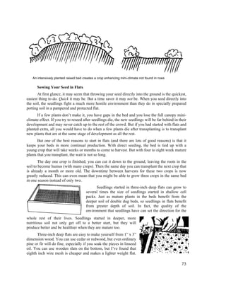 An intensively planted raised bed creates a crop enhancing mini-climate not found in rows

      Sowing Your Seed in Flats
       At first glance, it may seem that throwing your seed directly into the ground is the quickest,
easiest thing to do. Quick it may be. But a time saver it may not be. When you seed directly into
the soil, the seedlings fight a much more hostile environment than they do in specially prepared
potting soil in a pampered and protected flat.
      If a few plants don’t make it, you have gaps in the bed and you lose the full canopy mini-
climate effect. If you try to reseed after seedlings die, the new seedlings will be far behind in their
development and may never catch up to the rest of the crowd. But if you had started with flats and
planted extra, all you would have to do when a few plants die after transplanting is to transplant
new plants that are at the same stage of development as all the rest.
       But one of the best reasons to start in flats (and there are lots of good reasons) is that it
keeps your beds in more continual production. With direct seeding, the bed is tied up with a
young crop that will take weeks or months to come to harvest. But with four to eight week mature
plants that you transplant, the wait is not so long.
        The day one crop is finished, you can cut it down to the ground, leaving the roots in the
soil to become humus (with many crops). Then the same day you can transplant the next crop that
is already a month or more old. The downtime between harvests for these two crops is now
greatly reduced. This can even mean that you might be able to grow three crops in the same bed
in one season instead of only two.
                                             Seedlings started in three-inch deep flats can grow to
                                       several times the size of seedlings started in shallow cell
                                       packs. Just as mature plants in the beds benefit from the
                                       deeper soil of double dug beds, so seedlings in flats benefit
                                       from greater depth of soil. In fact, the quality of the
                                       environment that seedlings have can set the direction for the
whole rest of their lives. Seedlings started in deeper, more
nutritious soil not only get off to a better start, but they will
produce better and be healthier when they are mature too.
      Three-inch deep flats are easy to make yourself from 1” x 3”
dimension wood. You can use cedar or redwood, but even ordinary
pine or fir will do fine, especially if you soak the pieces in linseed
oil. You can use wooden slats on the bottom, but I’ve found that
eighth inch wire mesh is cheaper and makes a lighter weight flat.

                                                                                                    73
 