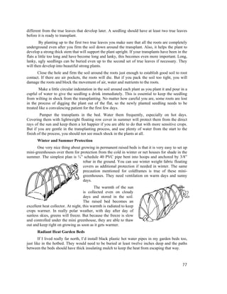 different from the true leaves that develop later. A seedling should have at least two true leaves
before it is ready to transplant.
        By planting up to the first two true leaves you make sure that all the roots are completely
underground even after you firm the soil down around the transplant. Also, it helps the plant to
develop a strong thick stem that will support the plant upright. If your transplants have been in the
flats a little too long and have become long and lanky, this becomes even more important. Long,
lanky, ugly seedlings can be buried even up to the second set of true leaves if necessary. They
will then develop into beautiful strong plants.
      Close the hole and firm the soil around the roots just enough to establish good soil to root
contact. If there are air pockets, the roots will die. But if you pack the soil too tight, you will
damage the roots and block the movement of air, water and nutrients to the roots.
        Make a little circular indentation in the soil around each plant as you plant it and pour in a
cupful of water to give the seedling a drink immediately. This is essential to keep the seedling
from wilting in shock from the transplanting. No matter how careful you are, some roots are lost
in the process of digging the plant out of the flat, so the newly planted seedling needs to be
treated like a convalescing patient for the first few days.
        Pamper the transplants in the bed. Water them frequently, especially on hot days.
Covering them with lightweight floating row cover in summer will protect them from the direct
rays of the sun and keep them a lot happier if you are able to do that with more sensitive crops.
But if you are gentle in the transplanting process, and use plenty of water from the start to the
finish of the process, you should not see much shock in the plants at all.
      Winter and Summer Protection
      One very nice thing about growing in permanent raised beds is that it is very easy to set up
mini-greenhouses over them for protection from the cold in winter or net houses for shade in the
summer. The simplest plan is ¾” schedule 40 PVC pipe bent into hoops and anchored by 3/8”
                                 rebar in the ground. You can use winter weight fabric floating
                                 covers as additional protection if needed in winter. The same
                                 precaution mentioned for coldframes is true of these mini-
                                 greenhouses. They need ventilation on warm days and sunny
                                 days.
                                           The warmth of the sun
                                    is collected even on cloudy
                                    days and stored in the soil.
                                    The raised bed becomes an
excellent heat collector. At night, this warmth is radiated to keep
crops warmer. In really polar weather, with day after day of
sunless skies, greens will freeze. But because the freeze is slow
and controlled under the mini greenhouse, they are able to thaw
out and keep right on growing as soon as it gets warmer.
      Radiant Heat Garden Beds
        If I lived really far north, I’d install black plastic hot water pipes in my garden beds too,
just like in the hotbed. They would need to be buried at least twelve inches deep and the paths
between the beds should have thick insulating mulch to keep the heat from escaping that way.



                                                                                                   77
 