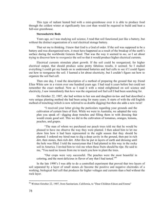 This type of radiant heated bed with a mini-greenhouse over it is able to produce food
through the coldest winter at significantly less cost than would be required to build and heat a
full-size greenhouse.
         Stereoelectric Beds
      Years ago, as I was studying soil science, I read that soil functioned just like a battery, but
without the distinct organization of a real electrical storage battery.
       That set me to thinking. I knew that God is a God of order. If the soil was supposed to be a
battery and was disorganized now, it must have happened as a result of the breakup of the earth’s
surface during the worldwide Genesis flood. That was the way it seemed to me, so I set about
trying to discover how to reorganize the soil so that it would produce higher electrical currents.
       Electrical currents stimulate plant growth. If the soil could be reorganized, for higher
electrical output, that should produce some pretty fabulous results, it seemed. So I studied
everything I could get my hands on to understand batteries and fuel cells to see if I could figure
out how to reorganize the soil. I learned a lot about electricity, but I couldn’t figure out how to
organize the soil fuel cell.
       Then one day, I read the description of a method of preparing the ground that my friend
Ellen White saw in a vision over one hundred years ago. I had read it years before but could not
remember the exact method. Now as I read it with a mind enlightened on soil science and
electricity, I saw immediately that here was the organized soil fuel cell I had been searching for.
      On October 22, 1907, she had written to her son and daughter-in-law and had described a
very unique planting method she had been using for many years. It starts of with the old English
method of trenching (which is now referred to as double digging) but then she adds a new twist!
                “I received your letter giving the particulars regarding your grounds and the
         cultivation of certain lines of fruit. While we were in Australia, we adopted the very
         plan you speak of—digging deep trenches and filling them in with dressing that
         would create good soil. This we did in the cultivation of tomatoes, oranges, lemons,
         peaches, and grapes.
                 “The man of whom we purchased our peach trees told me that he would be
         pleased to have me observe the way they were planted. I then asked him to let me
         show him how it had been represented in the night season that they should be
         planted. I ordered my hired man to dig a deep cavity in the ground, then put in rich
         dirt, then stones, then rich dirt. After this he put in layers of earth and dressing until
         the hole was filled. I told the nurseryman that I had planted in this way in the rocky
         soil in America. I invited him to visit me when these fruits should be ripe. He said to
         me, "You need no lesson from me to teach you how to plant the trees.
                “Our crops were very successful. The peaches were the most beautiful in
         coloring, and the most delicious in flavor of any that I had tasted.”84
       In the late 1990’s I was able to do a controlled experiment that proved that two layers of
soil separated by a layer of small stones do become the positive and negative electrodes of a
working, biological fuel cell that produces far higher voltages and currents than a bed without the
rock layer.


84
     Written October 22, 1907, from Sanitarium, California, to "Dear Children Edson and Emma"

78
 