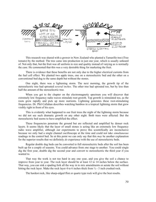 This research was shared with a grower in New Zealand who planted a Tamarillo tree (Tree
tomato) by the method. The tree came into production in just one year, which is usually unheard
of. Not only that, but the fruit was all uniform in size and quality instead of varying as is normally
the case. He commented that this was a very desirable thing for marketing the fruit.
      There is evidence that these benefits are not only due to the higher electrical currents from
the fuel cell effect. We planted two apple trees, one on a stereoelectric bed and the other on a
conventional bed dug to the same depth but without the stones.
       One night, there was a lightening storm. The next morning, the growth tip of the
stereoelectric tree had sprouted several inches. The other tree had sprouted too, but by less than
half the amount of the stereoelectric tree.
       When you get to the chapter on the electromagnetic spectrum you will discover that
extremely low frequency radio waves stimulate root growth. Top growth is stimulated too, as the
roots grow rapidly and pick up more nutrients. Lightning generates these root-stimulating
frequencies. Dr. Phil Callahan describes watching bamboo in a tropical lightning storm that grew
visibly right in front of his eyes.
       This is evidently what happened to our fruit trees the night of the lightning storm because
we did not see such dramatic growth on any other night. Both trees were affected. But the
stereoelectric bed seems to have amplified the effect.
       These frequencies penetrate the ground but are reflected and amplified by denser rock
layers. It seems likely that the layer of small stones is acting like an extremely low frequency
radio wave amplifier, although our experiments to prove this scientifically are inconclusive
because we only had a single channel oscilloscope at the time and could not take simultaneous
readings in the control bed. So at this point we can only say that this may be another explanation
for the superior results that we definitely do experience with the use of stereoelectric beds.
       Regular double dug beds can be converted to full stereoelectric beds after the soil has been
built up for a couple of seasons. You could advance from one stage to another. You could single
dig the first year, double dig the second year and convert to stereoelectric the third year if you
wanted to.
       That way the work is not too hard in any one year, and you give the soil a chance to
improve from year to year. The rock layer should be at least 12 to 14 inches below the surface.
That way, you can sink a spading fork all the way in to mix amendments or aerate the soil without
hitting the rock layer. Make the rock layer 4 to 6 inches thick from ¾ - 3 inch crushed rock.
      The hardest rock, like sharp-edged flint or quartz type rock will give the best results.


                                                                                                   79
 