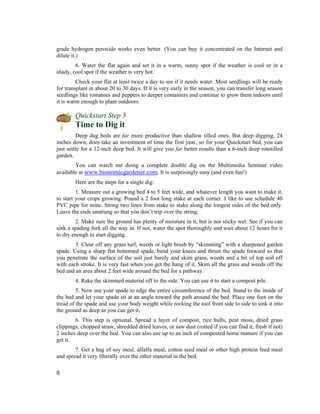 grade hydrogen peroxide works even better. (You can buy it concentrated on the Internet and
dilute it.)
        6. Water the flat again and set it in a warm, sunny spot if the weather is cool or in a
shady, cool spot if the weather is very hot.
         Check your flat at least twice a day to see if it needs water. Most seedlings will be ready
for transplant in about 20 to 30 days. If it is very early in the season, you can transfer long season
seedlings like tomatoes and peppers to deeper containers and continue to grow them indoors until
it is warm enough to plant outdoors.

        Quickstart Step 5
        Time to Dig it
         Deep dug beds are far more productive than shallow tilled ones. But deep digging, 24
inches down, does take an investment of time the first year, so for your Quickstart bed, you can
just settle for a 12-inch deep bed. It will give you far better results than a 6-inch deep rototilled
garden.
        You can watch me doing a complete double dig on the Multimedia Seminar video
available at www.bionomicgardener.com. It is surprisingly easy (and even fun!)
        Here are the steps for a single dig:
         1. Measure out a growing bed 4 to 5 feet wide, and whatever length you want to make it,
to start your crops growing. Pound a 2 foot long stake at each corner. I like to use schedule 40
PVC pipe for mine. String two lines from stake to stake along the longest sides of the bed only.
Leave the ends unstrung so that you don’t trip over the string.
        2. Make sure the ground has plenty of moisture in it, but is not sticky wet. See if you can
sink a spading fork all the way in. If not, water the spot thoroughly and wait about 12 hours for it
to dry enough to start digging.
        3. Clear off any grass turf, weeds or light brush by “skimming” with a sharpened garden
spade. Using a sharp flat bottomed spade, bend your knees and thrust the spade forward so that
you penetrate the surface of the soil just barely and skim grass, weeds and a bit of top soil off
with each stroke. It is very fast when you get the hang of it. Skim all the grass and weeds off the
bed and an area about 2 feet wide around the bed for a pathway.
        4. Rake the skimmed material off to the side. You can use it to start a compost pile.
         5. Now use your spade to edge the entire circumference of the bed. Stand to the inside of
the bed and let your spade sit at an angle toward the path around the bed. Place one foot on the
tread of the spade and use your body weight while rocking the tool from side to side to sink it into
the ground as deep as you can get it.
        6. This step is optional. Spread a layer of compost, rice hulls, peat moss, dried grass
clippings, chopped straw, shredded dried leaves, or saw dust (rotted if you can find it, fresh if not)
2 inches deep over the bed. You can also use up to an inch of composted horse manure if you can
get it.
        7. Get a bag of soy meal, alfalfa meal, cotton seed meal or other high protein feed meal
and spread it very liberally over the other material in the bed.

8
 