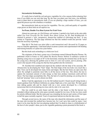 Stereoelectric Orcharding
       It’s really best to build the soil and grow vegetables for a few seasons before planting fruit
trees if you think you can wait that long. By the time you plant your fruit trees, you definitely
want to plant them on stereoelectric beds. If you are planting a large number of trees, you can
speed the process up with a backhoe or trackhoe.
      But stereoelectric beds are not just for vegetables. The size, yield and quality of vegetable
crops grown on these beds are all superior too.
      No-Prune, Double-Tree Boat System For Fruit Trees
       Almost ten years ago, at a Neil Kinsey soil seminar, I spotted a tiny book on the sales table
called Top Fruit Growing On The Double Root (Boat) System, by Dr. Paul Krichkovitch. It
claimed to present a “new, inexpensive, disease-free method of cultivating top fruit.” It was
written in Yugoslavia. The first page informed me that this method would also provide “relief
from the necessity of pruning.”
       That did it! The book was mine (after a cash transaction) and I devoured its 25 pages as
soon as I had the opportunity. I had heard about no-prune systems and experimented with bending
and training branches of a plum tree years before.
      But this book took orcharding to a whole new level.
       The originator of the basic system was a Frenchman named Edmond Bouche-Thomas. He
published a book in France in 1953 called The Bouche-Thomas Method. It outlined a system of
planting young trees at an angle of 30° to the horizontal, retaining the terminal bud, (at the top of
the young tree,) allowing the grafted scion to form it’s own root system, and no pruning. (The
scion is the top part of the young tree that has been grafted onto the rootstock.)
        Dr. Krichkovitch modified and improved the method with the help of his associate, Mr.
Abramovitch, by developing the “boat” shape. The final shape of the tree looks very much like a
boat. Trees can be developed into many forms and shapes. But the best forms are open ones that
allow the sunlight to penetrate most fully to all the leaves of the tree. This allows the tree to
capture the maximum amount of solar energy so that trees produce maximum yield and best
flavor. The boat shape accomplishes this. Plus, the lack of a need for pruning cuts picking time in
half and “pruning” time is cut to almost one third.
      Before I had the opportunity to try the full method myself, I found myself sitting beside a
master gardener from Northern California on a plane flight east, a few years later. We had a good
time talking garden talk and he shared with me a new system developed by a California
nurseryman that involved planting two trees side by side in the same hole.
       One tree could be an early bearer and the other a late bearer so that the harvest was
extended without taking up the extra space normally needed for two trees. Or the two trees could
be entirely different kinds. But the main goal was extending the harvest and variety of fruit types
in half the space normally required. Years of experiment had proven that the idea works.
       Through several moves, the name of the man who shared the information and the name of
the man who invented the method have become lost. So I can’t give him credit by name. I just
want it to be clear that the fruit tree planting method that I’m about to share is a hybridization of
the best of other people’s ideas, just as the vegetable gardening system presented in this book is.




80
 