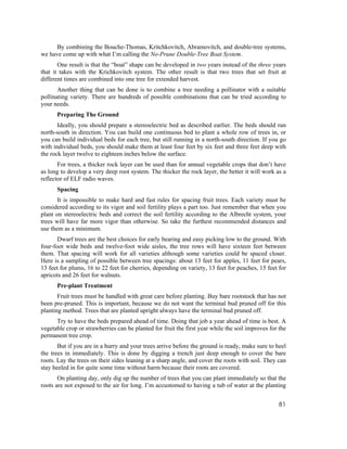 By combining the Bouche-Thomas, Kritchkovitch, Abramovitch, and double-tree systems,
we have come up with what I’m calling the No-Prune Double-Tree Boat System.
       One result is that the “boat” shape can be developed in two years instead of the three years
that it takes with the Krichkovitch system. The other result is that two trees that set fruit at
different times are combined into one tree for extended harvest.
       Another thing that can be done is to combine a tree needing a pollinator with a suitable
pollinating variety. There are hundreds of possible combinations that can be tried according to
your needs.
      Preparing The Ground
       Ideally, you should prepare a stereoelectric bed as described earlier. The beds should run
north-south in direction. You can build one continuous bed to plant a whole row of trees in, or
you can build individual beds for each tree, but still running in a north-south direction. If you go
with individual beds, you should make them at least four feet by six feet and three feet deep with
the rock layer twelve to eighteen inches below the surface.
       For trees, a thicker rock layer can be used than for annual vegetable crops that don’t have
as long to develop a very deep root system. The thicker the rock layer, the better it will work as a
reflector of ELF radio waves.
      Spacing
       It is impossible to make hard and fast rules for spacing fruit trees. Each variety must be
considered according to its vigor and soil fertility plays a part too. Just remember that when you
plant on stereoelectric beds and correct the soil fertility according to the Albrecht system, your
trees will have far more vigor than otherwise. So take the furthest recommended distances and
use them as a minimum.
       Dwarf trees are the best choices for early bearing and easy picking low to the ground. With
four-foot wide beds and twelve-foot wide aisles, the tree rows will have sixteen feet between
them. That spacing will work for all varieties although some varieties could be spaced closer.
Here is a sampling of possible between tree spacings: about 13 feet for apples, 11 feet for pears,
13 feet for plums, 16 to 22 feet for cherries, depending on variety, 13 feet for peaches, 15 feet for
apricots and 26 feet for walnuts.
      Pre-plant Treatment
       Fruit trees must be handled with great care before planting. Buy bare rootstock that has not
been pre-pruned. This is important, because we do not want the terminal bud pruned off for this
planting method. Trees that are planted upright always have the terminal bud pruned off.
      Try to have the beds prepared ahead of time. Doing that job a year ahead of time is best. A
vegetable crop or strawberries can be planted for fruit the first year while the soil improves for the
permanent tree crop.
       But if you are in a hurry and your trees arrive before the ground is ready, make sure to heel
the trees in immediately. This is done by digging a trench just deep enough to cover the bare
roots. Lay the trees on their sides leaning at a sharp angle, and cover the roots with soil. They can
stay heeled in for quite some time without harm because their roots are covered.
       On planting day, only dig up the number of trees that you can plant immediately so that the
roots are not exposed to the air for long. I’m accustomed to having a tub of water at the planting


                                                                                                   81
 