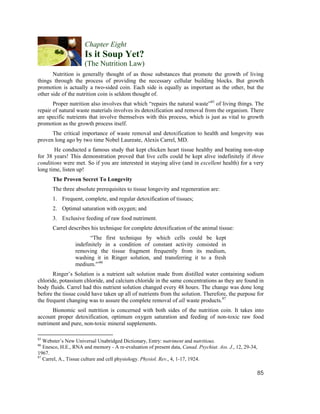 Chapter Eight
                      Is it Soup Yet?
                      (The Nutrition Law)
       Nutrition is generally thought of as those substances that promote the growth of living
things through the process of providing the necessary cellular building blocks. But growth
promotion is actually a two-sided coin. Each side is equally as important as the other, but the
other side of the nutrition coin is seldom thought of.
       Proper nutrition also involves that which “repairs the natural waste”85 of living things. The
repair of natural waste materials involves its detoxification and removal from the organism. There
are specific nutrients that involve themselves with this process, which is just as vital to growth
promotion as the growth process itself.
      The critical importance of waste removal and detoxification to health and longevity was
proven long ago by two time Nobel Laureate, Alexis Carrel, MD.
       He conducted a famous study that kept chicken heart tissue healthy and beating non-stop
for 38 years! This demonstration proved that live cells could be kept alive indefinitely if three
conditions were met. So if you are interested in staying alive (and in excellent health) for a very
long time, listen up!
       The Proven Secret To Longevity
       The three absolute prerequisites to tissue longevity and regeneration are:
       1. Frequent, complete, and regular detoxification of tissues;
       2. Optimal saturation with oxygen; and
       3. Exclusive feeding of raw food nutriment.
       Carrel describes his technique for complete detoxification of the animal tissue:
                        “The first technique by which cells could be kept
                 indefinitely in a condition of constant activity consisted in
                 removing the tissue fragment frequently from its medium,
                 washing it in Ringer solution, and transferring it to a fresh
                 medium.'”86
       Ringer’s Solution is a nutrient salt solution made from distilled water containing sodium
chloride, potassium chloride, and calcium chloride in the same concentrations as they are found in
body fluids. Carrel had this nutrient solution changed every 48 hours. The change was done long
before the tissue could have taken up all of nutrients from the solution. Therefore, the purpose for
the frequent changing was to assure the complete removal of all waste products.87
      Bionomic soil nutrition is concerned with both sides of the nutrition coin. It takes into
account proper detoxification, optimum oxygen saturation and feeding of non-toxic raw food
nutriment and pure, non-toxic mineral supplements.

85
   Webster’s New Universal Unabridged Dictionary, Entry: nutriment and nutritious.
86
   Enesco, H.E., RNA and memory - A re-evaluation of present data, Canad. Psychiat. Ass. J., 12, 29-34,
1967.
87
   Carrel, A., Tissue culture and cell physiology. Physiol. Rev., 4, 1-17, 1924.

                                                                                                      85
 