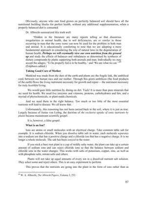 Obviously, anyone who eats food grown on perfectly balanced soil should have all the
nutritional building blocks for perfect health, without any additional supplementation, when a
properly balanced diet is consumed.
         Dr. Albrecht summarized this truth well:
                “Hidden in the literature are many reports telling us that disastrous
         irregularities in animal health, due to soil deficiencies, are so similar to those
         occurring in man that the same name can now be used for the problem in both man
         and animal. It is educationally comforting to note that we are adopting a more
         fundamental approach in considering the role of natural laws in the degeneration of
         human health. Perhaps we will eventually view our own nutrition from the ground
         up and study the effects of balances and imbalances as determined by synthesis of
         dietary compounds by plants supporting both animals and man. Individually we may
         accept the adages, ‘To be properly fed is to be healthy,’ and ‘We are what we eat.’”89
         (Emphasis added.)
         Taking Good Care of Mother
       Mankind was made from the dust of the earth and plants are the fragile link, the umbilical
cord, between our human race and our mother. Through this green umbilicus (the food products
of the earth) flows the living nutriment necessary for growth and repair— the nutriment necessary
for truly healthful living.
       We would gain little nutrition by dining on dirt. Yuck! It is more than pure minerals that
we need for health. We need live enzymes and vitamins, proteins, carbohydrates and fats, and a
myriad of phytochemicals, or plant-made chemicals.
       And we need them in the right balance. Too much or too little of the most essential
nutrients will lead to disease. We all know that.
       Unfortunately, this reasoning has not been carried back to the soil, where it is just as true.
Largely because of Justus von Leibig, the doctrine of the exclusive uptake of ionic nutrients by
plants became mainstream scientific gospel.
           It is, however, a false gospel.
         What is an Ion?
       Ions are atoms or small molecules with an electrical charge. Take common table salt for
example. It is sodium chloride. When you dissolve table salt in water, each molecule separates
into a sodium ion that has a positive charge and a chloride ion that has a negative charge. It is no
longer a whole molecule. The salt has been ionized in the water.
        If you stick a bare root plant in a cup of mildly salty water, the plant can take up a certain
amount of sodium ions and can reject chloride ions so that the balance between sodium and
chloride ions in the water changes. This works with salts of potassium, copper, zinc, as well as
with phosphate salts, nitrate salts and others.
       Plants will not take up equal amounts of every ion in a dissolved nutrient salt solution.
They select some and reject others. This is an easy experiment to perform.
         This proves that the nutrients are going into the plant in the form of ions rather than as

89
     W. A. Albrecht, The Albrecht Papers, Volume 3, 252.

                                                                                                   87
 
