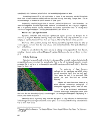 whole molecules. Scientists proved this in the lab and hydroponics was born.
        Reasoning from artificial lab experiments to nature, it was arrogantly asserted that plants
must have all their food as soluble salts so they can take up these tiny charged ions. This is
another example of the false scientific method at work again.
        Supposedly, anything bigger than an ion can’t get into the plant cell. That’s the theory. The
fertilizer companies, that fund agricultural research, like theories like that. It’s good for profits.
But to be perfectly honest, anyone who knows much about agriculture—and I’m talking about
conventional agriculture here—actually knows that this is not true at all.
      Plants Take Up Large Molecules
        Systemic herbicides and pesticides—synthesized organic poisons are designed to be
absorbed by the plant. And they certainly are not ions! They are fairly large molecules and no one
is trying to say that plants don’t take them up. They do. That’s why they are called systemic!
      Likewise, a few scientists, mainly from Russia, proved long ago that plants also take up
whole organic nutrients from the soil, not just ionic mineral nutrients. They just didn’t know
how—at that time.
       Today we not only know that plants can and do take up whole organic foods from the soil,
including vitamins, amino acids and large polypeptides like humus, but we now know how they
do it.
        Cellular Drinking
        Scientists have confirmed, in the last two decades of the twentieth century, that plant cells
are capable of endocytosis just like animal cells. That is, the cell just engulfs an entire organic
molecule that is too large to go through the permeable membrane of the cell wall, by dimpling
inward to form a pit.
                                                             The molecule of food becomes
                                                     enclosed in a tiny membrane sac, which moves
                                                     inward, detaching itself from the cell wall.
                                                     Once inside the cell, it is processed. This
                                                     process has been described as “cellular
                                                     drinking.”
                                                           On the left is an illustration, based on an
                                                     actual electron microscope photograph, of
                                                     endocytosis happening across a plant cell wall.
                                                             This is not an isolated phenomenon.
                                                     Electron microscope photographs show plant
cell walls that are absolutely covered with these pits. The entire process happens very rapidly in a
minute, or a matter of seconds.90
      Obviously this is a primary entry route for the uptake of large amounts of nutrition in the
form of large molecule organic nutrients. Ionic uptake is secondary and obviously a more tedious
way to build plant tissue.


90
  Bargyla and Gylver Rateaver, The Organic Method Primer, Special Edition, (San Diego: The Rateavers,
1993), 21-27.

88
 