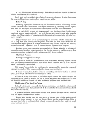 It’s like the difference between building a house with prefabricated modular sections and
building it stud-by-stud, brick-by-brick.
       Purely ionic nutrient uptake is less efficient, less natural and can not develop plant tissues
that are as healthy as tissues resulting from organic nutrient uptake.
        Nature’s Way
         In a living, high organic matter soil, very few mineral ions can exist because they become
chelated. In other words, mineral ions form organic molecules by combining with the organic
acids in the soil. The higher the organic matter content of the soil is, the more this happens.
        So in really highly organic soil, ions can rarely enter the plant without first becoming
complexed with an organic molecule. I say rarely because even good organic soils, naturally
produce ions. The production of nitrate (an ion) in the natural carbon cycle in the soil is the best-
known example.
        Organic farmers know how to use “catch crops” to take up the valuable nitrates from the
soil to keep them from leaching into the ground water after the main crop is harvested. No
knowledgeable organic grower in his right mind would deny that his crop uses the naturally
produced nitrate ion. Crops take it up as an ion and convert it to protein inside the plant.
        But they cannot convert excessive amounts of nitrate. Nitrate poisoning in animals and
humans happens when plants get so much nitrate that they can not convert it all into protein. This
is more common than most people realize with commercially farmed products.
        The Nitrate Nemesis
        Nitrate poisoning proves two things.
      First, plants do indeed take up ions and can store them as ions. Secondly, if plants take up
more ions than they can handle and store them as ions, a toxic condition is set up in the crop and
people’s health can be compromised.
     This is nature’s nemesis, her just punishment, for taking one of her laws to the extreme of
making it the only law. Other ion excesses besides nitrates cause toxicity too.
        It should be clear, then, that ion uptake is a secondary and inferior method of nutrient
uptake, even though it does happen to some degree in nature.
      In dead or dying soils devoid of sufficient organic matter, ion uptake becomes an
emergency backup system to preserve life. But an almost purely ionic soil system, which is what
you have with commercial farming, can never produce the healthiest, most nutritious food.
      The Blessing of Working With Nature
       Soil rich with organic compounds like humus, amino acids, carbohydrates, vitamins and
natural growth hormones is the healthiest soil. It does not harbor disease as an unbalanced and
deficient mineral soil does.
       It grows the healthiest, most disease resistant crops because the crops can take up all of
those rich organic compounds from the soil.
       Humus taken into the plant has been proven to increase plant cellular respiration and
growth and to impart immunity to pests and disease. Humus also has wound healing ability. It
was used historically in poultices to heal infected wounds and scientists have used it to speed
wound healing in rabbits.

                                                                                                  89
 