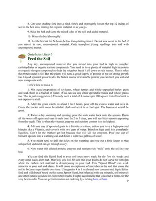 8. Get your spading fork (not a pitch fork!) and thoroughly loosen the top 12 inches of
soil in the bed area, mixing the organic material in as you go.
        9. Rake the bed and slope the raised sides of the soil and added material.
        10. Water the bed thoroughly.
      11. Let the bed sit for 24 hours before transplanting into it. Do not sow seeds in the bed if
you mixed in raw, uncomposted material. Only transplant young seedlings into soil with
uncomposted matter.

        Quickstart Step 6
        Feed the Soil
        Any dry, uncomposted material that you mixed into your bed is high in complex
carbohydrates or organic carbon compounds. You need to have plenty of material high in protein
or organic nitrogen compounds to help the microbes break it all down to rich humus. That is what
the protein meal is for. But the plants will need a good supply of protein to put on strong growth
too. Liquid sprouted grain food is the fastest source of available protein you can feed you soil and
new transplants with.
        Here’s how to make it.
        1. Mix equal proportions of soybeans, wheat berries and whole unpearled barley grain
and soak them in a bucket of water. (You can use any other sproutable beans and whole grains
too. This is just a suggestion.) You only need a total of 8 ounces per 100 square feet of bed so it is
not expensive at all.
       2. After the grain swells in about 3 to 6 hours, pour off the excess water and save it.
Cover the bucket with some breathable cloth and set it in a cool spot. The basement would be
great.
         3. Twice a day, morning and evening, pour the soak water back onto the sprouts. Drain
all the water off again and save it each time. In 2 to 3 days, you will see little sprouts appearing
from the seeds. This is when the vitamin, enzyme and nutrient content is at its highest.
        4. Add one cup of sprouted grain to a blender at a time, unless you have a high-powered
blender like a Vitamix, and cover it with two cups of water. Blend on high until it is completely
liquefied. Don’t let the mixture get hot because that will kill the enzymes. Pour one cup of
blended sprouts into a watering can and dilute it with two gallons of water.
        5. You might need to drill the holes on the watering can rose out a little larger so that
unliquefied sediment can go through easily.
        6. Now water this diluted protein, enzyme and nutrient rich “milk” onto the soil in your
bed.
         You can feed this liquid food to your soil once every week for the first six weeks and
every other week after that. That way you will be sure that your plants do not starve for nitrogen
while the carbon rich material is decomposing in your bed. This “Sprout Blend” can work
miracles in your soil and plants. It will cause an explosion of microbes in the soil that cause the
soil to become super fertile over time. Ultragarden 4 in 1 is a brand new concentrated liquid foliar
feed and soil drench based on this same Sprout Blend, but balanced with sea minerals, soil minerals
and other natural goodies for even better results. I highly recommend that you order a bottle, for the
very best results. You can get information on ordering by clicking here, or here.
                                                                                                     9
 