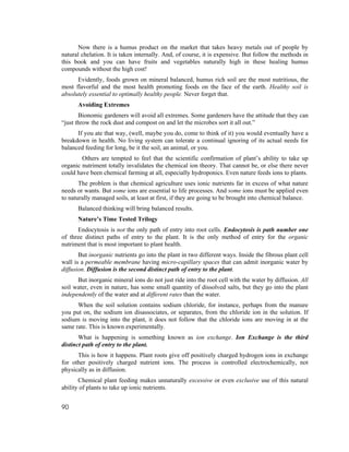Now there is a humus product on the market that takes heavy metals out of people by
natural chelation. It is taken internally. And, of course, it is expensive. But follow the methods in
this book and you can have fruits and vegetables naturally high in these healing humus
compounds without the high cost!
      Evidently, foods grown on mineral balanced, humus rich soil are the most nutritious, the
most flavorful and the most health promoting foods on the face of the earth. Healthy soil is
absolutely essential to optimally healthy people. Never forget that.
      Avoiding Extremes
       Bionomic gardeners will avoid all extremes. Some gardeners have the attitude that they can
“just throw the rock dust and compost on and let the microbes sort it all out.”
      If you ate that way, (well, maybe you do, come to think of it) you would eventually have a
breakdown in health. No living system can tolerate a continual ignoring of its actual needs for
balanced feeding for long, be it the soil, an animal, or you.
        Others are tempted to feel that the scientific confirmation of plant’s ability to take up
organic nutriment totally invalidates the chemical ion theory. That cannot be, or else there never
could have been chemical farming at all, especially hydroponics. Even nature feeds ions to plants.
       The problem is that chemical agriculture uses ionic nutrients far in excess of what nature
needs or wants. But some ions are essential to life processes. And some ions must be applied even
to naturally managed soils, at least at first, if they are going to be brought into chemical balance.
      Balanced thinking will bring balanced results.
      Nature’s Time Tested Trilogy
      Endocytosis is not the only path of entry into root cells. Endocytosis is path number one
of three distinct paths of entry to the plant. It is the only method of entry for the organic
nutriment that is most important to plant health.
       But inorganic nutrients go into the plant in two different ways. Inside the fibrous plant cell
wall is a permeable membrane having micro-capillary spaces that can admit inorganic water by
diffusion. Diffusion is the second distinct path of entry to the plant.
      But inorganic mineral ions do not just ride into the root cell with the water by diffusion. All
soil water, even in nature, has some small quantity of dissolved salts, but they go into the plant
independently of the water and at different rates than the water.
      When the soil solution contains sodium chloride, for instance, perhaps from the manure
you put on, the sodium ion disassociates, or separates, from the chloride ion in the solution. If
sodium is moving into the plant, it does not follow that the chloride ions are moving in at the
same rate. This is known experimentally.
       What is happening is something known as ion exchange. Ion Exchange is the third
distinct path of entry to the plant.
      This is how it happens. Plant roots give off positively charged hydrogen ions in exchange
for other positively charged nutrient ions. The process is controlled electrochemically, not
physically as in diffusion.
       Chemical plant feeding makes unnaturally excessive or even exclusive use of this natural
ability of plants to take up ionic nutrients.


90
 