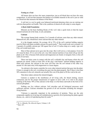 Testing as a Tool
       All humus does not have the same composition, just as all blood does not have the same
composition. A soil test that measures the balance of available minerals in the soil is just as valid
as a blood test that measures the balance of the blood.
       A soil test is a tool to guide your balanced nutritional planning when you are starting out
with less than perfect soil health. That is the condition of almost all soils today to some degree.
         A Rock Solid Foundation
      Minerals are the basic building blocks of life. Let’s take a quick look at what the major
mineral nutrients do in the body, in soil, and plants.
         Calcium
      The average human body contains 2 to 3 pounds of calcium, more than any other mineral.
Balanced soil, also, should have more calcium than any other mineral.
      It is the kingpin nutrient. On average, 60 to 75% of the soil’s nutrient holding capacity
must be filled with plant available calcium for good results.91 That would work out to around 2 to
3 pounds of available calcium per 100 square feet of soil 12 inches deep on a sandy- type soil.
Clay soil would need more.
       Most of that calcium never goes into the crops. But it still serves a vital purpose. Every bit
of it must be there. If it is not in the soil, very little mineral nutrition of any kind will go into the
plants at all. This is because both calcium and magnesium are found, in inorganic form, in the cell
walls of root hairs.
       These root hairs come in contact with the soil’s colloidal clay and humus where the soil
nutrients are stored. Unless at least 50% of the clay’s and humus’ nutrient holding capacity is
filled with calcium, the calcium in the roots will flow into the soil instead of the other way
around. It’s the same story with magnesium to a lesser degree.
        So calcium is the master controller for every other mineral nutrient that goes into the plant.
If there is enough in the soil, everything else goes into the plant properly. But if there is less than
50% saturation in the soil, minerals can actually flow out of the plant to fill the void in the soil.
         That alone makes calcium the mineral kingpin.
      Calcium is needed in the membranes of all living cells, for blood clotting, muscle
contraction and for the proper transmission of signals in nerve cells. It is vital to the proper
working of the brain. 99% of the calcium in the body is in the bones and teeth in the form of tri-
calcium phosphate.
       Nothing can live without calcium. Soil microbes and all biological processes need
sufficient calcium. Calcium stimulates the growth of all soil microbes including the nitrogen-
fixing bacteria.
      “Calcium is especially important in the production of proteins. These are the only
compounds capable (a) of giving cell multiplication or growth, (b) of protecting the plants against
disease, etc., and (c) of reproducing them by seeds.”92


91
     W. A. Albrecht, The Albrecht Papers, Volume 1, 49.
92
     Ibid., 187.

92
 