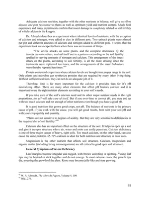 Adequate calcium nutrition, together with the other nutrients in balance, will give excellent
disease and pest resistance to plants as well as optimum yield and nutrient content. Much field
experience and many experiments confirm that insect damage is completely related to soil fertility
of which calcium is the kingpin.
       Dr. Albrecht describes an experiment where identical levels of nutrients, with the exception
of calcium and nitrogen, were added to clay in different pots. Two spinach plants were planted
per pot and different amounts of calcium and nitrogen added to different pots. It seems that the
experiment took an unexpected turn when there was an invasion of thrips.
                “The severe attacks on some plants, and the complete abstinence by the
         insects on some others, marked itself out in a pattern—according to the soil fertility
         applied in varying amounts of nitrogen and calcium. This arrangement of the insect
         attack on the plants, according to soil fertility, is all the more striking since the
         treatments were replicated ten times, and the arrangements of the insect behaviors
         were thereby repeated ten times.”93
      Protein content of crops rises when calcium levels are brought into proper range in the soil.
Only plants and microbes can synthesize proteins that are required by every other living thing.
Without sufficient calcium, they can not do an adequate job of it.
      Therefore, lime is far more important for the calcium it provides than for it’s pH
neutralizing effect. There are many other elements that affect pH besides calcium and it is
important to use the right nutrient elements according to your soil’s needs.
       If you take care of the soil’s calcium need and its other major nutrient needs in the right
proportions, the pH will take care of itself. But if you over-lime to correct pH, you may end up
with too much calcium and not enough of other nutrients even though you have a good pH.
      It is good nutrition that grows good crops, not pH. The balance of nutrients is the primary
cause of pH. If you work with the cause, you will get good results, both with your soil pH and
with your crop quality and quantity.
       “Plants are not sensitive to degrees of acidity. But they are very sensitive to deficiencies in
the required diet of soil fertility.”94
       Calcium also has an important effect on the structure of the soil. It helps to open up a soil
and give it an open structure where air, water and roots can easily penetrate. Calcium deficiency
is one of three major causes of heavy, tight soils. Too much calcium, on the other hand, can also
cause the same problem. 65-72% calcium is ideal for both nutrition and structure in most soils.
      Magnesium is the other nutrient that affects soil structure. Calcium, magnesium and
organic matter (including living microorganisms) are all critical to good open soil structure.
         General Symptoms of Severe Deficiency
       Leaf margins become irregular and ragged, with brown scorching or spotting. Young leaf
tips may be hooked or stick together and do not emerge. In most extreme cases, the growth tips
die, arresting the growth of the plant. Roots may become jelly-like and stop growing.



93
     W. A. Albrecht, The Albrecht Papers, Volume 4, 109.
94
     Ibid., 276.

                                                                                                   93
 