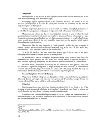Magnesium
      Photosynthesis is the process by which plants covert carbon dioxide from the air, water
from the soil and energy from the sun into sugar.
     Chlorophyll, a green pigment in plants, is the compound that works this wonder. It has one
molecule of magnesium at its core. No other plant nutrient can substitute for the role that
magnesium plays in chlorophyll.
       Without magnesium, there could be no chlorophyll and without chlorophyll, there could be
no life. Therefore, magnesium ranks equal in importance with calcium, the protein builder.
      Magnesium and calcium are the two most important nutrients in spite of relatively small
quantities that are required in soil, plants and people. In fact, iron, which is categorized as a trace
element, is sometimes more abundant in a soil than magnesium in terms of weight when both are
within normal ranges. But it is the roles played by magnesium, not the quantity, which make it
the number-two mineral nutrient.
      Magnesium, like the trace elements, is “used repeatedly within the plant processes in
causing elements and compounds to become larger and more active ones.” It does so in “very
small amounts.” It is, “therefore, mainly in the catalyst class.”95
      “It is in this catalyst class that magnesium serves when it is the core of the green
chlorophyll of leaves catalyzing the process of photosynthesis.”96
       In addition to its role in chlorophyll, magnesium helps plants produce many important
compounds like sugars, proteins and fats. As we have already noticed, it regulates the uptake of
other nutrients, especially phosphorus, and it is involved with the metabolism of carbohydrates.
       In human health, magnesium is necessary for the formation of bone, protein, fatty acids
and new cells. Magnesium is important to proper memory and brain function.97 It activates the B
vitamins, relaxes muscles, helps clots blood, and forms ATP—the energy that both the body and
plants run on. The functioning and secretion of insulin also require magnesium.
       General Symptoms of Severe Deficiency
      Older leaves first turn pale green and then yellow with the veins still showing green (called
chlorosis). Lower leaf edges and tips may turn purple-red. Eventually, younger leaves can
become affected. Older leaves will drop with continued deficiency.
       Potassium
       Potassium performs many important functions in plants, but it is not found in any of the
structural organic compounds of plants. It is found only in cell and plant fluids in soluble and
mobile form but not in the living cytoplasm which is made of protein.
       It guides normal growth and cell development, serves as a catalyst and condensing agent of
complex substances and acts as an accelerator of enzyme action. It also helps with the transport
and storage of carbohydrates in the roots.


95
   Ibid., 55.
96
   Ibid.
97
   Karl H. Schutte, Ph.D. and John A. Meyers, M.D., Metabolic Aspects of Health, (Kentfield: Discovery
Press, 1979), 290.

94
 