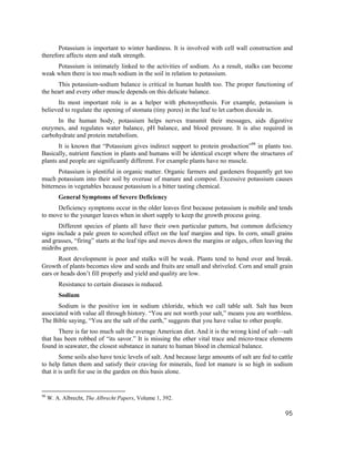 Potassium is important to winter hardiness. It is involved with cell wall construction and
therefore affects stem and stalk strength.
     Potassium is intimately linked to the activities of sodium. As a result, stalks can become
weak when there is too much sodium in the soil in relation to potassium.
      This potassium-sodium balance is critical in human health too. The proper functioning of
the heart and every other muscle depends on this delicate balance.
      Its most important role is as a helper with photosynthesis. For example, potassium is
believed to regulate the opening of stomata (tiny pores) in the leaf to let carbon dioxide in.
      In the human body, potassium helps nerves transmit their messages, aids digestive
enzymes, and regulates water balance, pH balance, and blood pressure. It is also required in
carbohydrate and protein metabolism.
       It is known that “Potassium gives indirect support to protein production”98 in plants too.
Basically, nutrient function in plants and humans will be identical except where the structures of
plants and people are significantly different. For example plants have no muscle.
       Potassium is plentiful in organic matter. Organic farmers and gardeners frequently get too
much potassium into their soil by overuse of manure and compost. Excessive potassium causes
bitterness in vegetables because potassium is a bitter tasting chemical.
         General Symptoms of Severe Deficiency
      Deficiency symptoms occur in the older leaves first because potassium is mobile and tends
to move to the younger leaves when in short supply to keep the growth process going.
       Different species of plants all have their own particular pattern, but common deficiency
signs include a pale green to scorched effect on the leaf margins and tips. In corn, small grains
and grasses, “firing” starts at the leaf tips and moves down the margins or edges, often leaving the
midribs green.
       Root development is poor and stalks will be weak. Plants tend to bend over and break.
Growth of plants becomes slow and seeds and fruits are small and shriveled. Corn and small grain
ears or heads don’t fill properly and yield and quality are low.
         Resistance to certain diseases is reduced.
         Sodium
      Sodium is the positive ion in sodium chloride, which we call table salt. Salt has been
associated with value all through history. “You are not worth your salt,” means you are worthless.
The Bible saying, “You are the salt of the earth,” suggests that you have value to other people.
       There is far too much salt the average American diet. And it is the wrong kind of salt—salt
that has been robbed of “its savor.” It is missing the other vital trace and micro-trace elements
found in seawater, the closest substance in nature to human blood in chemical balance.
        Some soils also have toxic levels of salt. And because large amounts of salt are fed to cattle
to help fatten them and satisfy their craving for minerals, feed lot manure is so high in sodium
that it is unfit for use in the garden on this basis alone.


98
     W. A. Albrecht, The Albrecht Papers, Volume 1, 392.

                                                                                                   95
 