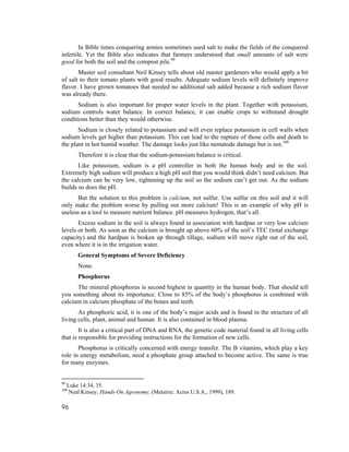 In Bible times conquering armies sometimes used salt to make the fields of the conquered
infertile. Yet the Bible also indicates that farmers understood that small amounts of salt were
good for both the soil and the compost pile.99
       Master soil consultant Neil Kinsey tells about old master gardeners who would apply a bit
of salt to their tomato plants with good results. Adequate sodium levels will definitely improve
flavor. I have grown tomatoes that needed no additional salt added because a rich sodium flavor
was already there.
      Sodium is also important for proper water levels in the plant. Together with potassium,
sodium controls water balance. In correct balance, it can enable crops to withstand drought
conditions better than they would otherwise.
       Sodium is closely related to potassium and will even replace potassium in cell walls when
sodium levels get higher than potassium. This can lead to the rupture of those cells and death to
the plant in hot humid weather. The damage looks just like nematode damage but is not.100
         Therefore it is clear that the sodium-potassium balance is critical.
       Like potassium, sodium is a pH controller in both the human body and in the soil.
Extremely high sodium will produce a high pH soil that you would think didn’t need calcium. But
the calcium can be very low, tightening up the soil so the sodium can’t get out. As the sodium
builds so does the pH.
      But the solution to this problem is calcium, not sulfur. Use sulfur on this soil and it will
only make the problem worse by pulling out more calcium! This is an example of why pH is
useless as a tool to measure nutrient balance. pH measures hydrogen, that’s all.
       Excess sodium in the soil is always found in association with hardpan or very low calcium
levels or both. As soon as the calcium is brought up above 60% of the soil’s TEC (total exchange
capacity) and the hardpan is broken up through tillage, sodium will move right out of the soil,
even where it is in the irrigation water.
         General Symptoms of Severe Deficiency
         None.
         Phosphorus
      The mineral phosphorus is second highest in quantity in the human body. That should tell
you something about its importance. Close to 85% of the body’s phosphorus is combined with
calcium in calcium phosphate of the bones and teeth.
       As phosphoric acid, it is one of the body’s major acids and is found in the structure of all
living cells, plant, animal and human. It is also contained in blood plasma.
        It is also a critical part of DNA and RNA, the genetic code material found in all living cells
that is responsible for providing instructions for the formation of new cells.
       Phosphorus is critically concerned with energy transfer. The B vitamins, which play a key
role in energy metabolism, need a phosphate group attached to become active. The same is true
for many enzymes.


99
     Luke 14:34, 35.
100
      Neal Kinsey, Hands-On Agronomy, (Metairie: Acres U.S.A., 1999), 189.

96
 