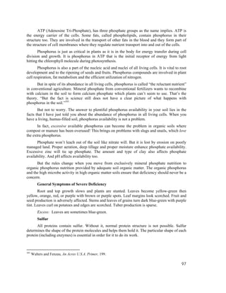ATP (Adenosine Tri-Phosphate), has three phosphate groups as the name implies. ATP is
the energy carrier of the cells. Some fats, called phospholipids, contain phosphorus in their
structure too. They are involved in the transport of other fats in the blood and they form part of
the structure of cell membranes where they regulate nutrient transport into and out of the cells.
       Phosphorus is just as critical in plants as it is in the body for energy transfer during cell
division and growth. It is phosphorus in ATP that is the initial receptor of energy from light
hitting the chlorophyll molecule during photosynthesis.
       Phosphorus is also a part of the nucleic acid and nuclei of all living cells. It is vital to root
development and to the ripening of seeds and fruits. Phosphorus compounds are involved in plant
cell respiration, fat metabolism and the efficient utilization of nitrogen.
      But in spite of its abundance in all living cells, phosphorus is called “the reluctant nutrient”
in conventional agriculture. Mineral phosphate from conventional fertilizers wants to recombine
with calcium in the soil to form calcium phosphate which plants can’t seem to use. That’s the
theory. “But the fact is science still does not have a clear picture of what happens with
phosphorus in the soil.”101
       But not to worry. The answer to plentiful phosphorus availability in your soil lies in the
facts that I have just told you about the abundance of phosphorus in all living cells. When you
have a living, humus-filled soil, phosphorus availability is not a problem.
       In fact, excessive available phosphorus can become the problem in organic soils where
compost or manure has been overused! This brings on problems with slugs and snails, which love
the extra phosphorus.
      Phosphate won’t leach out of the soil like nitrate will. But it is lost by erosion on poorly
managed land. Proper aeration, deep tillage and proper moisture enhance phosphate availability.
Excessive zinc will tie up phosphate. The amount and type of clay also affects phosphate
availability. And pH affects availability too.
      But the rules change when you move from exclusively mineral phosphate nutrition to
organic phosphorus nutrition provided by adequate soil organic matter. The organic phosphorus
and the high microbe activity in high organic matter soils ensure that deficiency should never be a
concern.
         General Symptoms of Severe Deficiency
       Root and top growth slows and plants are stunted. Leaves become yellow-green then
yellow, orange, red, or purple with brown or purple spots. Leaf margins look scorched. Fruit and
seed production is adversely affected. Stems and leaves of grains turn dark blue-green with purple
tint. Leaves curl on potatoes and edges are scorched. Tuber production is sparse.
         Excess: Leaves are sometimes blue-green.
         Sulfur
       All proteins contain sulfur. Without it, normal protein structure is not possible. Sulfur
determines the shape of the protein molecules and helps them hold it. The particular shape of each
protein (including enzymes) is essential in order for it to do its work.



101
      Walters and Fenzau, An Acres U.S.A. Primer, 199.

                                                                                                    97
 