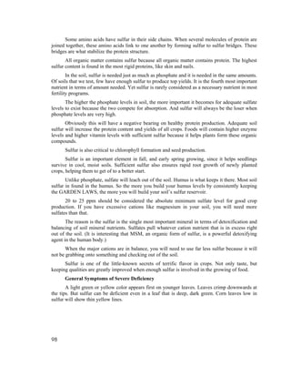 Some amino acids have sulfur in their side chains. When several molecules of protein are
joined together, these amino acids link to one another by forming sulfur to sulfur bridges. These
bridges are what stabilize the protein structure.
       All organic matter contains sulfur because all organic matter contains protein. The highest
sulfur content is found in the most rigid proteins, like skin and nails.
        In the soil, sulfur is needed just as much as phosphate and it is needed in the same amounts.
Of soils that we test, few have enough sulfur to produce top yields. It is the fourth most important
nutrient in terms of amount needed. Yet sulfur is rarely considered as a necessary nutrient in most
fertility programs.
       The higher the phosphate levels in soil, the more important it becomes for adequate sulfate
levels to exist because the two compete for absorption. And sulfur will always be the loser when
phosphate levels are very high.
       Obviously this will have a negative bearing on healthy protein production. Adequate soil
sulfur will increase the protein content and yields of all crops. Foods will contain higher enzyme
levels and higher vitamin levels with sufficient sulfur because it helps plants form these organic
compounds.
      Sulfur is also critical to chlorophyll formation and seed production.
       Sulfur is an important element in fall, and early spring growing, since it helps seedlings
survive in cool, moist soils. Sufficient sulfur also ensures rapid root growth of newly planted
crops, helping them to get of to a better start.
       Unlike phosphate, sulfate will leach out of the soil. Humus is what keeps it there. Most soil
sulfur in found in the humus. So the more you build your humus levels by consistently keeping
the GARDEN LAWS, the more you will build your soil’s sulfur reservoir.
       20 to 25 ppm should be considered the absolute minimum sulfate level for good crop
production. If you have excessive cations like magnesium in your soil, you will need more
sulfates than that.
       The reason is the sulfur is the single most important mineral in terms of detoxification and
balancing of soil mineral nutrients. Sulfates pull whatever cation nutrient that is in excess right
out of the soil. (It is interesting that MSM, an organic form of sulfur, is a powerful detoxifying
agent in the human body.)
       When the major cations are in balance, you will need to use far less sulfur because it will
not be grabbing onto something and checking out of the soil.
      Sulfur is one of the little-known secrets of terrific flavor in crops. Not only taste, but
keeping qualities are greatly improved when enough sulfur is involved in the growing of food.
      General Symptoms of Severe Deficiency
       A light green or yellow color appears first on younger leaves. Leaves crimp downwards at
the tips. But sulfur can be deficient even in a leaf that is deep, dark green. Corn leaves low in
sulfur will show thin yellow lines.




98
 