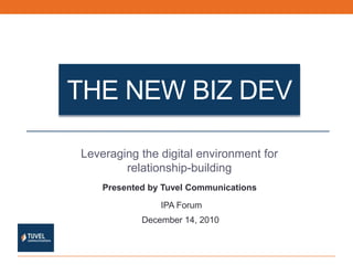 The New Biz dev Leveraging the digital environment for relationship-building Presented by Tuvel Communications IPA Forum December 14, 2010 