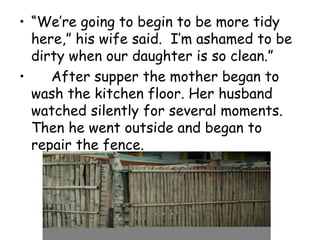 • “We’re going to begin to be more tidy
here,” his wife said. I’m ashamed to be
dirty when our daughter is so clean.”
• After supper the mother began to
wash the kitchen floor. Her husband
watched silently for several moments.
Then he went outside and began to
repair the fence.
 