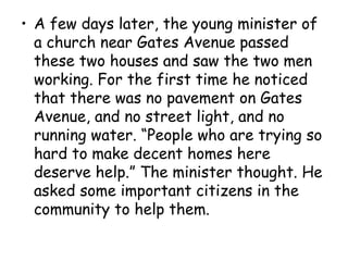 • A few days later, the young minister of
a church near Gates Avenue passed
these two houses and saw the two men
working. For the first time he noticed
that there was no pavement on Gates
Avenue, and no street light, and no
running water. “People who are trying so
hard to make decent homes here
deserve help.” The minister thought. He
asked some important citizens in the
community to help them.
 