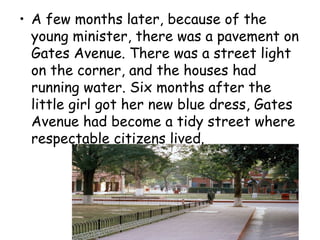 • A few months later, because of the
young minister, there was a pavement on
Gates Avenue. There was a street light
on the corner, and the houses had
running water. Six months after the
little girl got her new blue dress, Gates
Avenue had become a tidy street where
respectable citizens lived.
 