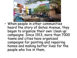 • When people in other communities
heard the story of Gates Avenue, they
began to organize their own ‘clean up’
campaigns. Since 1913, more than 7000
towns and cities have organized
campaigns for painting and repairing
homes and making better lives for the
people who live in them.
 