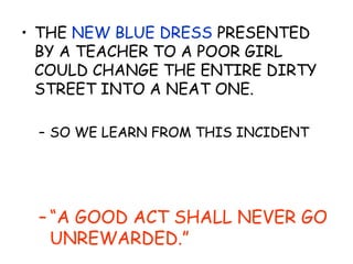 • THE NEW BLUE DRESS PRESENTED
BY A TEACHER TO A POOR GIRL
COULD CHANGE THE ENTIRE DIRTY
STREET INTO A NEAT ONE.
– SO WE LEARN FROM THIS INCIDENT
– “A GOOD ACT SHALL NEVER GO
UNREWARDED.”
 