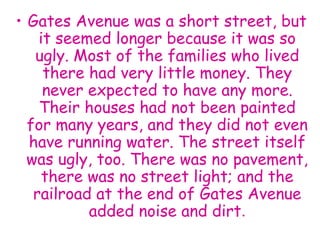 • Gates Avenue was a short street, but
it seemed longer because it was so
ugly. Most of the families who lived
there had very little money. They
never expected to have any more.
Their houses had not been painted
for many years, and they did not even
have running water. The street itself
was ugly, too. There was no pavement,
there was no street light; and the
railroad at the end of Gates Avenue
added noise and dirt.
 