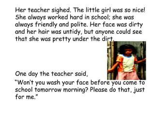 Her teacher sighed. The little girl was so nice!
She always worked hard in school; she was
always friendly and polite. Her face was dirty
and her hair was untidy, but anyone could see
that she was pretty under the dirt.
One day the teacher said,
“Won’t you wash your face before you come to
school tomorrow morning? Please do that, just
for me.”
 