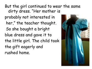But the girl continued to wear the same
dirty dress. “Her mother is
probably not interested in
her,” the teacher thought.
So she bought a bright
blue dress and gave it to
the little girl. The child took
the gift eagerly and
rushed home.
 