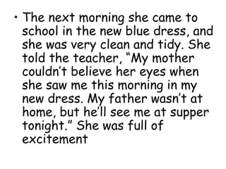 • The next morning she came to
school in the new blue dress, and
she was very clean and tidy. She
told the teacher, “My mother
couldn’t believe her eyes when
she saw me this morning in my
new dress. My father wasn’t at
home, but he’ll see me at supper
tonight.” She was full of
excitement
 