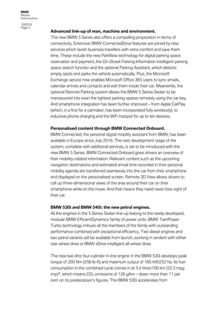 BMW
Media
Information
10/2016
Page 3
Advanced link-up of man, machine and environment.
The new BMW 5 Series also offers a compelling proposition in terms of
connectivity. Extensive BMW ConnectedDrive features are joined by new
services which lavish business travellers with extra comfort and save them
time. These include the new ParkNow technology for digital parking space
reservation and payment, the On-Street Parking Information intelligent parking
space search function and the optional Parking Assistant, which detects
empty spots and parks the vehicle automatically. Plus, the Microsoft
Exchange service now enables Microsoft Office 365 users to sync emails,
calendar entries and contacts and edit them inside their car. Meanwhile, the
optional Remote Parking system allows the BMW 5 Series Sedan to be
manoeuvred into even the tightest parking spaces remotely using the car key.
And smartphone integration has been further improved – from Apple CarPlay
(which, in a first for a carmaker, has been incorporated fully wirelessly), to
inductive phone charging and the WiFi hotspot for up to ten devices.
Personalised content through BMW Connected Onboard.
BMW Connected, the personal digital mobility assistant from BMW, has been
available in Europe since July 2016. The next development stage of the
system, complete with additional services, is set to be introduced with the
new BMW 5 Series. BMW Connected Onboard gives drivers an overview of
their mobility-related information. Relevant content such as the upcoming
navigation destinations and estimated arrival time recorded in their personal
mobility agenda are transferred seamlessly into the car from their smartphone
and displayed on the personalised screen. Remote 3D View allows drivers to
call up three-dimensional views of the area around their car on their
smartphone while on the move. And that means they need never lose sight of
their car.
BMW 530i and BMW 540i: the new petrol engines.
All the engines in the 5 Series Sedan line-up belong to the newly developed,
modular BMW EfficientDynamics family of power units. BMW TwinPower
Turbo technology imbues all the members of the family with outstanding
performance combined with exceptional efficiency. Two diesel engines and
two petrol variants will be available from launch, working in tandem with either
rear-wheel drive or BMW xDrive intelligent all-wheel drive.
The new two-litre four-cylinder in-line engine in the BMW 530i develops peak
torque of 350 Nm (258 lb-ft) and maximum output of 185 kW/252 hp. Its fuel
consumption in the combined cycle comes in at 5.4 litres/100 km (52.3 mpg
imp)*, which means CO2 emissions of 126 g/km – down more than 11 per
cent on its predecessor’s figures. The BMW 530i accelerates from
 