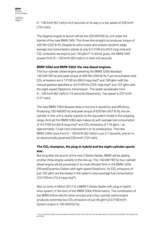 BMW
Media
Information
10/2016
Page 4
0 - 100 km/h (62 mph) in 6.2 seconds on its way to a top speed of 250 km/h
(155 mph).
The flagship engine at launch will be the 250 kW/340 hp unit under the
bonnet of the new BMW 540i. This three-litre straight-six produces torque of
450 Nm (332 lb-ft). Despite its extra output and sharper dynamic edge,
average fuel consumption stands at only 6.5 l/100 km (43.5 mpg imp) and
CO2 emissions are kept to just 150 g/km*. In xDrive guise, the BMW 540i
powers from 0 – 100 km/h (62 mph) in a mere 4.8 seconds.
BMW 520d and BMW 530d: the new diesel engines.
The four-cylinder diesel engine powering the BMW 520d develops
140 kW/190 hp and peak torque of 400 Nm (295 lb-ft). Fuel consumption and
CO2 emissions are 4.1 l/100 km (68.9 mpg imp)* and 108 g/km with the
manual gearbox specified or 4.0 l/100 km (70.6 mpg imp)* and 107 g/km with
the eight-speed Steptronic transmission. The sedan accelerates from
0 - 100 km/h (62 mph) in 7.6 seconds (Steptronic). Top speed is 237 km/h
(147 mph).
The new BMW 530d likewise does a nice line in dynamics and efficiency.
Producing 195 kW/265 hp and peak torque of 620 Nm (457 lb-ft), the six-
cylinder in-line unit is clearly superior to the equivalent model in the outgoing
range. And yet the BMW 530d also makes do with average fuel consumption
of 4.5 l/100 km (62.8 mpg imp)* and CO2 emissions of 118 g/km – an
approximately 13 per cent improvement on its predecessor. The new
BMW 530d races from 0 – 100 km/h (62 mph) in just 5.7 seconds, and on to
an electronically governed 250 km/h (155 mph).
The CO2 champion, the plug-in hybrid and the eight-cylinder sports
star.
Not long after the launch of the new 5 Series Sedan, BMW will be adding
another three engine variants to the line-up. The 140 kW/190 hp four-cylinder
diesel engine will be presented in its most efficient form in the BMW 520d
EfficientDynamics Edition with eight-speed Steptronic. Its CO2 emissions of
just 102 g/km are the lowest in the sedan’s class (average fuel consumption:
3.9 l/100 km [72.4 mpg imp]*).
Also to come in March 2017 is a BMW 5 Series Sedan with plug-in hybrid
drive system, in the form of the BMW 530e iPerformance. The combination of
the BMW eDrive electric drive concept and a four-cylinder petrol engine
produces extremely low CO2 emissions of just 46 g/km (2.0 l/100 km)*.
System output is 185 kW/252 hp.
* Fuel consumption figures were calculated according to the EU test cycle and may vary depending on the tyre format specified. Some figures are
provisional.
 