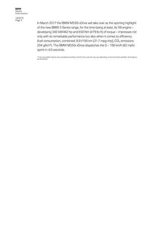 BMW
Media
Information
10/2016
Page 5
In March 2017 the BMW M550i xDrive will take over as the sporting highlight
of the new BMW 5 Series range, for the time being at least. Its V8 engine –
developing 340 kW/462 hp and 650 Nm (479 lb-ft) of torque – impresses not
only with its remarkable performance but also when it comes to efficiency
(fuel consumption, combined: 8.9 l/100 km [31.7 mpg imp], CO2 emissions
204 g/km*). The BMW M550i xDrive dispatches the 0 – 100 km/h (62 mph)
sprint in 4.0 seconds.
* Fuel consumption figures were calculated according to the EU test cycle and may vary depending on the tyre format specified. Some figures
are provisional.
 