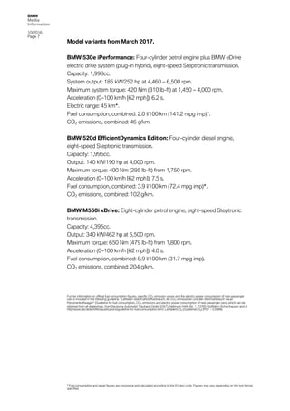 BMW
Media
Information
10/2016
Page 7
Model variants from March 2017.
BMW 530e iPerformance: Four-cylinder petrol engine plus BMW eDrive
electric drive system (plug-in hybrid), eight-speed Steptronic transmission.
Capacity: 1,998cc.
System output: 185 kW/252 hp at 4,460 – 6,500 rpm.
Maximum system torque: 420 Nm (310 lb-ft) at 1,450 – 4,000 rpm.
Acceleration (0–100 km/h [62 mph]): 6.2 s.
Electric range: 45 km*.
Fuel consumption, combined: 2.0 l/100 km (141.2 mpg imp)*.
CO2 emissions, combined: 46 g/km.
BMW 520d EfficientDynamics Edition: Four-cylinder diesel engine,
eight-speed Steptronic transmission.
Capacity: 1,995cc.
Output: 140 kW/190 hp at 4,000 rpm.
Maximum torque: 400 Nm (295 lb-ft) from 1,750 rpm.
Acceleration (0–100 km/h [62 mph]): 7.5 s.
Fuel consumption, combined: 3.9 l/100 km (72.4 mpg imp)*.
CO2 emissions, combined: 102 g/km.
BMW M550i xDrive: Eight-cylinder petrol engine, eight-speed Steptronic
transmission.
Capacity: 4,395cc.
Output: 340 kW/462 hp at 5,500 rpm.
Maximum torque: 650 Nm (479 lb-ft) from 1,800 rpm.
Acceleration (0–100 km/h [62 mph]): 4.0 s.
Fuel consumption, combined: 8.9 l/100 km (31.7 mpg imp).
CO2 emissions, combined: 204 g/km.
Further information on official fuel consumption figures, specific CO2 emission values and the electric power consumption of new passenger
cars is included in the following guideline: “Leitfaden über Kraftstoffverbrauch, die CO2-Emissionen und den Stromverbrauch neuer
Personenkraftwagen” (Guideline for fuel consumption, CO2 emissions and electric power consumption of new passenger cars), which can be
obtained from all dealerships, from Deutsche Automobil Treuhand GmbH (DAT), Hellmuth-Hirth-Str. 1, 73760 Ostfildern-Scharnhausen and at
http://www.dat.de/en/offers/publications/guideline-for-fuel-consumption.html. LeitfadenCO2 (GuidelineCO2) (PDF ‒ 2.9 MB)
* Fuel consumption and range figures are provisional and calculated according to the EU test cycle. Figures may vary depending on the tyre format
specified.
 