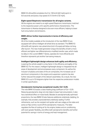 BMW
Media
Information
06/2017
Page 11	
BMW X3 xDrive20d completes the 0 to 100 km/h (62 mph) sprint in
8.0 seconds and posts a top speed of 213 km/h (132 mph).
Eight-speed Steptronic transmission for all engine variants.
All the engines are mated to an eight-speed Steptronic transmission matched
to the respective power unit’s specific performance characteristics. The
transmission is likewise designed to be even more efficient, helping to lower
fuel consumption and emissions.
BMW xDrive: further improvements in terms of efficiency and
weight.
All of the models available at the introduction of the new BMW X3 are
equipped with xDrive intelligent all-wheel drive as standard. The BMW X3
sDrive20i with dynamic rear-wheel drive (not in Europe) will follow not long
after launch. The new model generation enjoys the benefits of both a more
efficient and lighter rear differential and a modified transfer case, which made
its debut in the current BMW 7 Series, operates far more efficiently and
therefore represents yet another fuel-saving measure.
Intelligent lightweight design enhances both agility and efficiency.
Lowering the vehicle weight is a key factor in the efficiency and agility of the
BMW X3. For this reason, intelligent lightweight design is integrated into all
areas of development and encompasses every component. As well as the
inclusion of plastics and state-of the-art composites, the increased use of
aluminium components in the engine and suspension systems has also
further reduced the weight of the relevant assemblies. As a result, the new
BMW X3 is up to 55 kilograms lighter than the respective predecessor models
in similar specification.
Aerodynamic honing has exceptional results: Cd = 0.29.
The new BMW X3 boasts a class-leading drag coefficient of Cd = 0.29.
Reducing aerodynamic drag not only helps to lower fuel consumption, it also
has a beneficial effect on noise levels. Besides its aerodynamically optimised
proportions, the new BMW X3 also features additional underbody cladding, for
example, that provides unprecedented underbody sealing. Further
refinements, such as the restyled roof spoiler with aero edges at the sides and
active air flap control, round off the aerodynamic measures. The latter
regulates the flow of cooling air for the engine, brakes and air conditioning
with even greater flexibility, and offers both aerodynamic benefits and further
potential for savings in terms of energy and heat management.
* Fuel consumption figures are provisional, based on the EU test cycle and may vary depending on the tyre format specified.
 