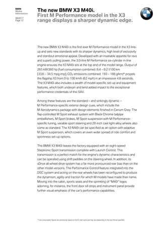 BMW
Media
Information
06/2017
Page 12	
The new BMW X3 M40i is the first ever M Performance model in the X3 line-
up and sets new standards with its sharper dynamics, high level of exclusivity
and standout emotional appeal. Developed with an insatiable appetite for revs
and superb pulling power, the 3.0-litre M Performance six-cylinder in-line
engine ensures the X3 M40i sits at the top end of the model range. Output of
265 kW/360 hp (fuel consumption combined: 8.4 – 8.2 l/100 km
[33.6 – 34.5 mpg imp]; CO2 emissions combined: 193 – 188 g/km)* propels
the flagship X3 from 0 to 100 km/h (62 mph) in an impressive 4.8 seconds.
The X3 M40i also includes a wealth of model-specific set-up and equipment
features, which both underpin and lend added impact to the exceptional
performance credentials of this SAV.
Among these features are the standard – and strikingly dynamic –
M Performance-specific exterior design cues, which include the
M Aerodynamics package with design elements finished in Cerium Grey. The
flap-controlled M Sport exhaust system with Black Chrome tailpipe
embellishers, M Sport brakes, M Sport suspension with M Performance-
specific tuning, variable sport steering and 20-inch cast light-alloy wheels also
come as standard. The X3 M40i can be specified as an option with adaptive
M Sport suspension, which covers an even wider spread of ride comfort and
sportiness set-up options.
The BMW X3 M40i leaves the factory equipped with an eight-speed
Steptronic Sport transmission complete with Launch Control. This
transmission is a perfect match for the engine’s dynamic characteristics and
can be operated using shift paddles on the steering wheel. In addition, its
xDrive all-wheel-drive system has a far more pronounced rear bias than on the
other model versions. The Performance Control feature integrated into the
DSC system and acting on the rear wheels has been reconfigured to produce
the dynamism, agility and traction for which M models have made their name.
Moving into the cabin, sports seats and the sprinkling of “M40i” logos
adorning, for instance, the front door sill strips and instrument panel provide
further visual emphasis of the car’s performance capabilities.
The new BMW X3 M40i.
First M Performance model in the X3
range displays a sharper dynamic edge.
* Fuel consumption figures are provisional, based on the EU test cycle and may vary depending on the tyre format specified.
 