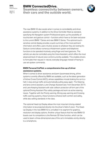 BMW
Media
Information
06/2017
Page 13	
The new BMW X3 also excels when it comes to controllability and driver
assistance systems. In addition to the iDrive Controller fitted as standard,
specifying the Navigation system Professional opens up the possibility of
touchscreen and gesture control – functions which have so far been exclusive
to the current BMW 7 Series and new BMW 5 Series. The optional touch-
sensitive central display provides a quick summary of the most pertinent
information and offers users intuitive access to whatever they are looking for.
Gesture control allows numerous infotainment system and telephone
functions to be operated intuitively using finger and hand gestures. The
vehicle can also be controlled using the Voice Assistant, which offers the most
advanced level of natural voice control currently available. This enables drivers
to formulate their request in natural, everyday language instead of having to
use set spoken commands.
BMW Personal CoPilot: a comprehensive line-up of driver
assistance systems.
When it comes to driver assistance and (semi-)automated driving, all the
systems currently offered by BMW are available, such as the latest generation
of Active Cruise Control (ACC), whose capabilities include braking the car to a
halt in stop-and-go traffic and automatically pulling away again. The Steering
and lane control assistant, Lane Change Assistant (est. from December 2017)
and Lane Keeping Assistant with side collision protection all form part of the
optional Driving Assistant Plus safety package and work via active steering
inputs. Together with the Priority warning, Wrong-way warning and Crossing
traffic warning systems, these functions enhance both comfort and safety,
while also setting standards in the class.
The optional Head-Up Display allows the most important driving-related
information to be projected directly into the driver’s field of vision. The Head-
Up Display in the new BMW X3 is unrivalled in its segment for graphics,
resolution and display options. Another unique feature that the new BMW X3
boasts over its competitors is the Remote 3D View function, which can be
used to beam a three-dimensional view of the car’s immediate vicinity directly
to a smartphone.
BMW ConnectedDrive.
Seamless connectivity between owners,
their cars and the outside world.
 