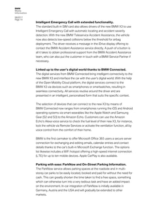 BMW
Media
Information
06/2017
Page 14	
Intelligent Emergency Call with extended functionality.
The standard built-in SIM card also allows drivers of the new BMW X3 to use
Intelligent Emergency Call with automatic locating and accident severity
detection. With the new BMW Teleservice Accident Assistance, the vehicle
now also detects low-speed collisions below the threshold for airbag
deployment. The driver receives a message in the iDrive display offering to
contact the BMW Accident Assistance service directly. A push of a button is
all it takes to obtain professional support from the BMW Accident Assistance
team, who can also put the customer in touch with a BMW Service Partner if
necessary.
Linked up to the user’s digital world thanks to BMW Connected.
The digital services from BMW Connected bring intelligent connectivity to the
new BMW X3 and interface the car with the user’s digital world. With the help
of the Open Mobility Cloud platform, the digital services connect to the
BMW X3 via devices such as smartphones or smartwatches, resulting in
seamless connectivity. All services revolve around the driver and are
presented in an intelligent, personalised form that suits the specific context.
The selection of devices that can connect to the new X3 by means of
BMW Connected now ranges from smartphones running the iOS and Android
operating systems via smart wearables like the Apple Watch and Samsung
Gear (S2 and S3) to the Amazon Echo. Customers can use the Amazon
Echo’s Alexa voice service to check the fuel level of their new X3, for instance,
lock the vehicle via Remote Services or activate the ventilation function, all by
voice control from the comfort of their home.
BMW is the first carmaker to offer Microsoft Office 365 users a secure server
connection for exchanging and editing emails, calendar entries and contact
details thanks to the car’s built-in Microsoft Exchange function. The options
list likewise includes a WiFi hotspot offering a high-speed internet connection
(LTE) for up to ten mobile devices. Apple CarPlay is also available.
Parking with ease: ParkNow and On-Street Parking Information.
The ParkNow service allows parking spaces at the roadside and in multi-
storey car parks to be easily located, booked and paid for without the need for
cash. This can greatly shorten the time taken to find a free space, something
which can otherwise turn into a very tedious task and have an added impact
on the environment. In-car integration of ParkNow is initially available in
Germany, Austria and the USA and will gradually be extended to other
markets.
 