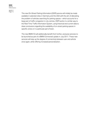 BMW
Media
Information
06/2017
Page 15	
The new On-Street Parking Information (OSPI) service will initially be made
available in selected cities in Germany and the USA with the aim of alleviating
the problem of vehicles searching for parking spaces – which accounts for a
large part of traffic congestion in city centres. OSPI works in a similar way to
the Real Time Traffic Information System, using historical and current data to
draw conclusions regarding the availability of on-street parking spaces in
specific zones or in a particular part of town.
The new BMW X3 will additionally benefit from further, exclusive services to
be launched as part of a BMW Connected update in July 2017. These new
services will step up the degree of connectivity between user and vehicle
once again, while offering increased personalisation.
 