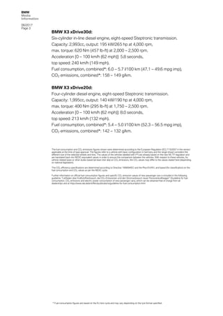 BMW
Media
Information
06/2017
Page 3	
	 BMW X3 xDrive30d:
Six-cylinder in-line diesel engine, eight-speed Steptronic transmission.
Capacity: 2,993cc, output: 195 kW/265 hp at 4,000 rpm,
max. torque: 620 Nm (457 lb-ft) at 2,000 – 2,500 rpm.
Acceleration [0 – 100 km/h (62 mph)]: 5.8 seconds,
top speed: 240 km/h (149 mph).
Fuel consumption, combined*: 6.0 – 5.7 l/100 km (47.1 – 49.6 mpg imp),
CO2 emissions, combined*: 158 – 149 g/km.
BMW X3 xDrive20d:
Four-cylinder diesel engine, eight-speed Steptronic transmission.
Capacity: 1,995cc, output: 140 kW/190 hp at 4,000 rpm,
max. torque: 400 Nm (295 lb-ft) at 1,750 – 2,500 rpm.
Acceleration [0 – 100 km/h (62 mph)]: 8.0 seconds,
top speed: 213 km/h (132 mph).
Fuel consumption, combined*: 5.4 – 5.0 l/100 km (52.3 – 56.5 mpg imp),
CO2 emissions, combined*: 142 – 132 g/km.
The fuel consumption and CO2 emissions figures shown were determined according to the European Regulation (EC) 715/2007 in the version
applicable at the time of type approval. The figures refer to a vehicle with basic configuration in Germany and the range shown considers the
different size of the selected wheels and tires. The values of the vehicles labelled with (**) are already based on the new WLTP regulation and
are translated back into NEDC-equivalent values in order to ensure the comparison between the vehicles. With respect to these vehicles, for
vehicle-related taxes or other duties based (at least inter alia) on CO2 emissions, the CO2 values may differ to the values stated here (depending
on national legislation).
The CO2 efficiency specifications are determined according to Directive 1999/94/EC and the Pkw-EnVKV, and based (for classification) on the
fuel consumption and CO2 values as per the NEDC cycle.
Further information on official fuel consumption figures and specific CO2 emission values of new passenger cars is included in the following
guideline: “Leitfaden über Kraftstoffverbrauch, die CO2-Emissionen und den Stromverbrauch neuer Personenkraftwagen” (Guideline for fuel
consumption, CO2 emissions and electric power consumption of new passenger cars), which can be obtained free of charge from all
dealerships and at https://www.dat.de/en/offers/publications/guideline-for-fuel-consumption.html.
* Fuel consumption figures are based on the EU test cycle and may vary depending on the tyre format specified.
 