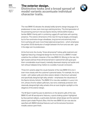 BMW
Media
Information
06/2017
Page 4	
	
The new BMW X3 elevates the already boldly dynamic design language of its
predecessor to new, even more eye-catching territory. The third generation of
the pioneering premium mid-size Sports Activity Vehicle (SAV) treads a
familiar BMW X family path in combining rugged off-road looks with sporting
presence. The exterior dimensions of the new X3 may be largely unchanged,
but its five-centimetre-longer wheelbase, long bonnet and extremely short
front overhang with even more finely balanced proportions – which emphasise
the perfect 50:50 distribution of weight between the front and rear axle – give
it the edge over its predecessor.
At the front end, the chunky “three-dimensional” kidney grille treatment and
foglamps featuring a hexagonal design for the first time on a BMW X model
underline the confident character of the new BMW X3. Moving to the rear, the
light clusters (whose three-dimensional look in optional full-LED guise give
them considerable visual impact), markedly downward-sloping roof spoiler and
twin exhaust tailpipes bring matters to a suitably muscular conclusion.
Three trim variants adapt the visual character of the new BMW X3 to tie in
even more closely with the customer’s personal tastes. For example, the xLine
model – with radiator grille and other exterior details in Aluminium satinated
and specifically designed light-alloy wheels – emphasises the robustness of
the Sports Activity Vehicle. The BMW X3 is now also available in Luxury Line
trim, whose chrome radiator grille bars, two-tone underbody protection and
classically designed light-alloy wheels shine an even brighter spotlight on the
elegance of the exterior design.
The M Sport model focuses its attentions on the dynamic gifts of the new
BMW X3 with M aerodynamic features, a sports braking system highlighted
by blue-painted callipers, a particularly dramatic wheel design and the optional
exterior paint shade Phytonic Blue. And the new BMW X3 can now also be
specified with BMW Individual features such as the exclusive Sunstone
metallic exterior paint finish.
The exterior design.
Distinctive looks and a broad spread of
model variants accentuate individual
character traits.
 