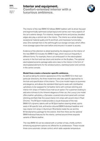 BMW
Media
Information
06/2017
Page 5	
	
The interior of the new BMW X3 follows BMW tradition with its driver-focused
and ergonomically optimised cockpit layout and carries over many aspects of
the car’s exterior design. For instance, hexagonal forms and precise, bevelled
edges also play a central role in the interior. The interior as a whole displays
exceptional material quality and fit and finish, and impresses functionality-
wise. One example here is the well thought-out storage concept, which offers
more stowage space than ever before and ensures it is easier to access.
Evidence of the attention to detail lavished by the designers on the interior of
the new BMW X3 includes the BMW X logo, which reoccurs frequently in
different forms. For example, there is an embossed X in the electroplated
accents in the front and rear doors and another on the B-pillars. The optional
electroplated accents package adds extra class to the interior in the form of
electroplated elements for the window buttons, start/stop button and controls
in the centre console.
Model lines create a character-specific ambience.
As well as taking the exterior appearance of the new BMW X3 in their own
particular directions, the three model lines also take specific approaches to
the look and specification of the interior. The xLine model majors on pureness
and elegance, and allows the standard-fitted sports seats with cloth/leather
upholstery to be swapped for full leather items with contrast stitching and
interior trim strips in Fineline Cove matt as an option. For customers looking to
add extra richness to the inherent elegance of their car, the Luxury Line model
offers leather upholstery, a Sensatec-covered instrument panel with contrast
stitching and Dark Oak fine wood interior trim strips with accent strip in Pearl
Chrome. The M Sport model provides a visual showcase of the new
BMW X3’s dynamic talents with an M Sport leather steering wheel, sports
seats in M-specific look, anthracite-coloured BMW Individual headliner and
new interior trim strips in Aluminium Rhombicle inside the car and the
M Aerodynamics package for the exterior. And then there are the optional
BMW Individual features for the interior, centred around three exquisite
variants of Merino leather.
The new BMW X3 can be ordered with a number of new, chiefly comfort-
enhancing equipment options not offered for its predecessor. These include
three-zone automatic climate control, which adds separate temperature
Interior and equipment.
Comfort-oriented interior with a
luxurious ambience.
 