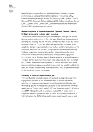 BMW
Media
Information
06/2017
Page 8	
	 powerful braking system features lightweight brakes offering optimised
performance as well as an Electric Parking Brake. To maximise safety,
meanwhile, Driving Stability Control (DSC) including ABS, Dynamic Traction
Control (DTC), Automatic Differential Brake (ADB-X), Cornering Brake Control
(CBC), Dynamic Brake Control (DBC), Start-Off Assistant and Hill Descent
Control (HDC) are all present and correct.
Dynamic options: M Sport suspension, Dynamic Damper Control,
M Sport brakes and variable sport steering.
The sports suspension that forms part of the M Sport package can also be
ordered as a separate option. It offers the keen driver firmer suspension and
damping and beefs up the anti-roll bars. Alternatively, there is also the option
of Dynamic Damper Control with electronically controlled dampers, which
adapts the damper responses to the road surface and driving situation. At the
same time, the driver can use the Driving Experience Control switch to vary
the basic suspension characteristics as they please between the more
comfortable and sportier ends of the scale. The sports braking system
included with the M Sport package is likewise available as an individual option.
The blue-painted aluminium four-piston fixed callipers at the front and amply
proportioned brake discs have high levels of thermal resistance and deliver
phenomenal stopping power despite their extremely low weight. Last but not
least, the variable sport steering from the BMW X3 M40i is optionally available
for the remaining models in the range.
Perfectly at home on rough terrain, too.
The new BMW X3 boasts the same off-road skills as its predecessor. The
high ground clearance of 204 millimetres helps to ensure unhindered
progress, not only when travelling along rutted gravel or sand tracks, over
churned-up ground or in deep snow, but also on city centre roads with high
speed bumps. The approach angle (25.7°) and departure angle (22.6°) of the
new BMW X3 together with its breakover angle of 19.4° create plenty of
margin for negotiating steep sections or crests. And with a fording depth of
500 millimetres, the BMW X3 can tackle water crossings with ease as well.
 