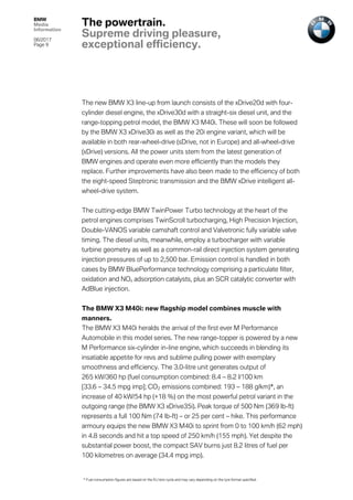 BMW
Media
Information
06/2017
Page 9	
	
The new BMW X3 line-up from launch consists of the xDrive20d with four-
cylinder diesel engine, the xDrive30d with a straight-six diesel unit, and the
range-topping petrol model, the BMW X3 M40i. These will soon be followed
by the BMW X3 xDrive30i as well as the 20i engine variant, which will be
available in both rear-wheel-drive (sDrive, not in Europe) and all-wheel-drive
(xDrive) versions. All the power units stem from the latest generation of
BMW engines and operate even more efficiently than the models they
replace. Further improvements have also been made to the efficiency of both
the eight-speed Steptronic transmission and the BMW xDrive intelligent all-
wheel-drive system.
The cutting-edge BMW TwinPower Turbo technology at the heart of the
petrol engines comprises TwinScroll turbocharging, High Precision Injection,
Double-VANOS variable camshaft control and Valvetronic fully variable valve
timing. The diesel units, meanwhile, employ a turbocharger with variable
turbine geometry as well as a common-rail direct injection system generating
injection pressures of up to 2,500 bar. Emission control is handled in both
cases by BMW BluePerformance technology comprising a particulate filter,
oxidation and NOx adsorption catalysts, plus an SCR catalytic converter with
AdBlue injection.
The BMW X3 M40i: new flagship model combines muscle with
manners.
The BMW X3 M40i heralds the arrival of the first ever M Performance
Automobile in this model series. The new range-topper is powered by a new
M Performance six-cylinder in-line engine, which succeeds in blending its
insatiable appetite for revs and sublime pulling power with exemplary
smoothness and efficiency. The 3.0-litre unit generates output of
265 kW/360 hp (fuel consumption combined: 8.4 – 8.2 l/100 km
[33.6 – 34.5 mpg imp]; CO2 emissions combined: 193 – 188 g/km)*, an
increase of 40 kW/54 hp (+18 %) on the most powerful petrol variant in the
outgoing range (the BMW X3 xDrive35i). Peak torque of 500 Nm (369 lb-ft)
represents a full 100 Nm (74 lb-ft) – or 25 per cent – hike. This performance
armoury equips the new BMW X3 M40i to sprint from 0 to 100 km/h (62 mph)
in 4.8 seconds and hit a top speed of 250 km/h (155 mph). Yet despite the
substantial power boost, the compact SAV burns just 8.2 litres of fuel per
100 kilometres on average (34.4 mpg imp).
The powertrain.
Supreme driving pleasure,
exceptional efficiency.
* Fuel consumption figures are based on the EU test cycle and may vary depending on the tyre format specified.
 