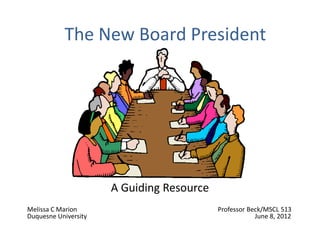 The New Board President




                      A Guiding Resource
Melissa C Marion                           Professor Beck/MSCL 513
Duquesne University                                    June 8, 2012
 