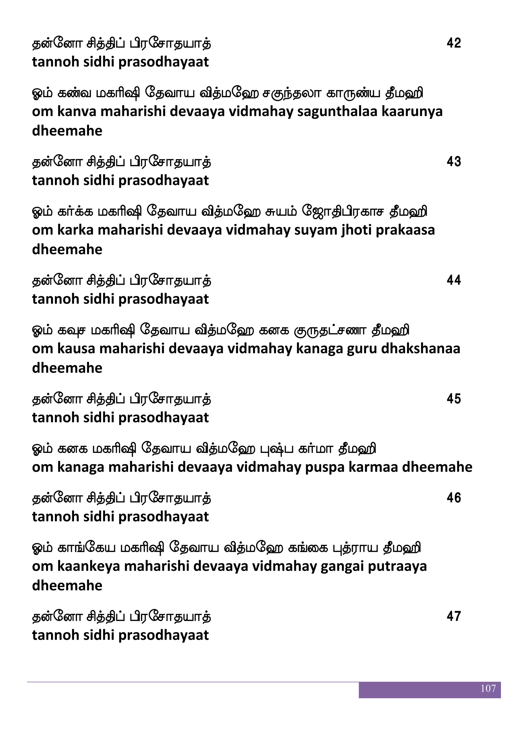 107
kofeoa mskfkshf hs;emakpakf 30
tannoh sidhi prasodhayaat
Clf jbnakap iskfle> h]fm^k mskfksja;ja kql>s
om gananaataaya vidmahay panchabhoota sidhikaarakaa dheemahe
kofeoa mskfkshf hs;emakpakf 31
tannoh sidhi prasodhayaat
Clf jklfh ljas`s ekiap iskfle> hs;lfl ]aoaja;ja kql>s
om kathamba maharishi devaaya vidmahay brahma gnanaakaarakaa
dheemahe
kofeoa mskfkshf hs;emakpakf 32
tannoh sidhi prasodhayaat
Clf jhsu ekiap iskfle> hsnfKme;aiaf Hbfp kqafkfkap kql>s
om kapila devaaya vidmahay bindhu sarowvar punya theertaaya
dheemahe
kofeoa mskfkshf hs;emakpakf 33
tannoh sidhi prasodhayaat
Clf jlu Los ekiap iskfle> m]fma; mlaks kql>s
om kamala muni devaaya vidmahay sanchaara samaadhi dheemahe
kofeoa mskfkshf hs;emakpakf 34
tannoh sidhi prasodhayaat
Clf j:@af ekiap iskfle> hs;jkqMi; Aup |fkhja kql>s
om karuvur devaaya vidmahay breehadeeswara aalaya stapagaa
dheemahe
kofeoa mskfkshf hs;emakpakf 35
tannoh sidhi prasodhayaat
Clf jufUysmf mskfkaf ekiap iskfle> |fkao mskfks iufuha kql>s
om kalluli sidhaa devaaya vidmahay sthana sidhi vallabaa dheemahe
 