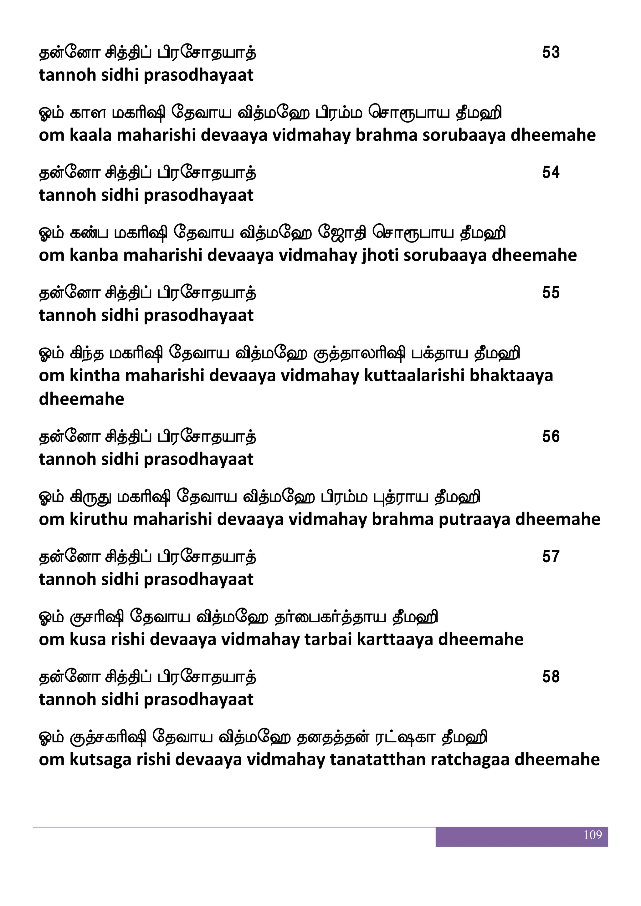 109
kofeoa mskfkshf hs;emakpakf 42
tannoh sidhi prasodhayaat
Clf jbfi ljas`s ekiap iskfle> mJnfkua ja:bfp kql>s
om kanva maharishi devaaya vidmahay sagunthalaa kaarunya
dheemahe
kofeoa mskfkshf hs;emakpakf 43
tannoh sidhi prasodhayaat
Clf jafjfj ljas`s ekiap iskfle> Mplf e<akshs;jam kql>s
om karka maharishi devaaya vidmahay suyam jhoti prakaasa
dheemahe
kofeoa mskfkshf hs;emakpakf 44
tannoh sidhi prasodhayaat
Clf jIm ljas`s ekiap iskfle> joj J:kgfmba kql>s
om kausa maharishi devaaya vidmahay kanaga guru dhakshanaa
dheemahe
kofeoa mskfkshf hs;emakpakf 45
tannoh sidhi prasodhayaat
Clf joj ljas`s ekiap iskfle> H`fh jafla kql>s
om kanaga maharishi devaaya vidmahay puspa karmaa dheemahe
kofeoa mskfkshf hs;emakpakf 46
tannoh sidhi prasodhayaat
Clf ja_fejp ljas`s ekiap iskfle> j_fdj Hkf;ap kql>s
om kaankeya maharishi devaaya vidmahay gangai putraaya
dheemahe
kofeoa mskfkshf hs;emakpakf 47
tannoh sidhi prasodhayaat
 