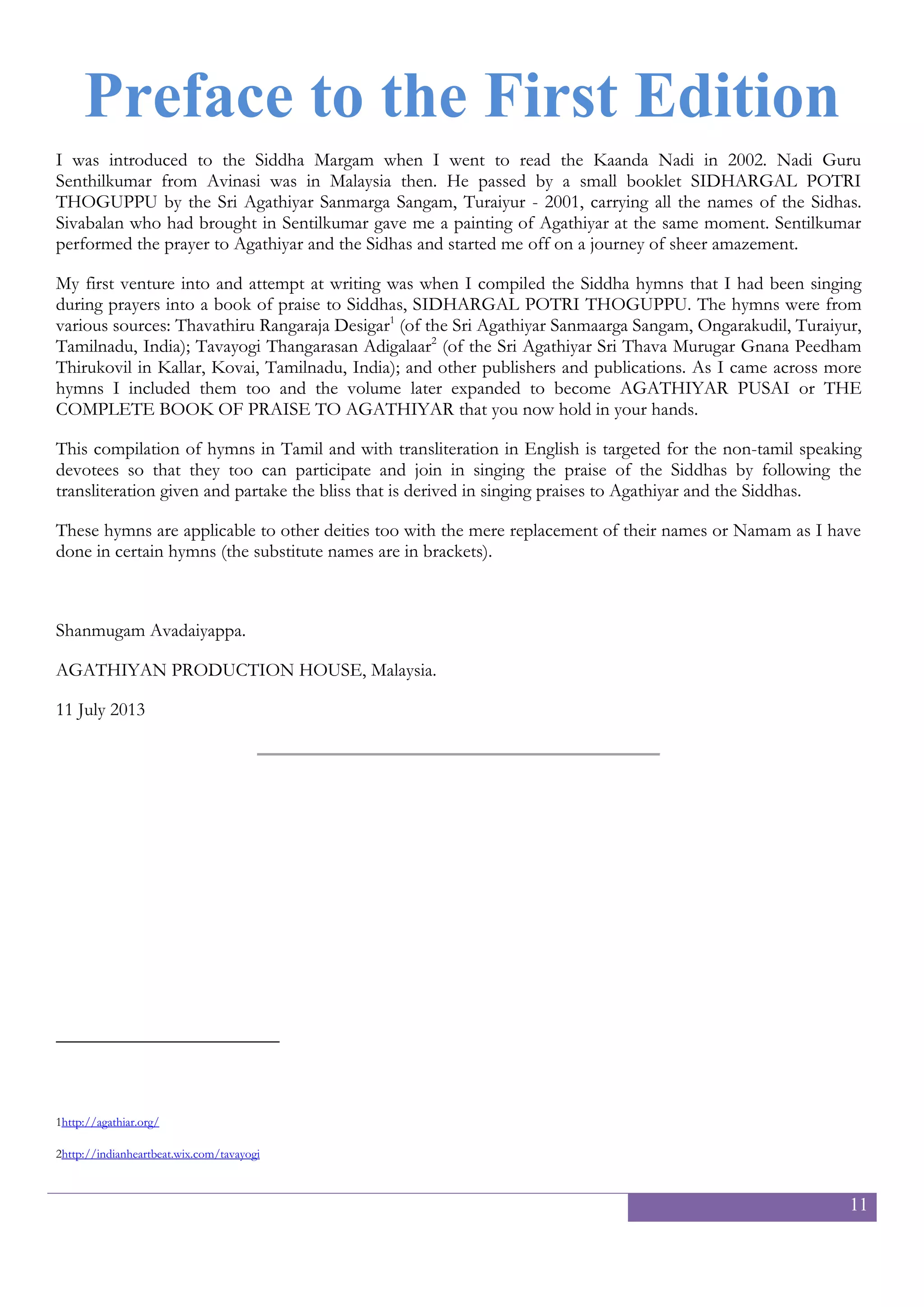 11
Preface
What you have in your hands is a treasure house of songs. It is an extensive compilation of songs in praise of
Agathiyar and the Siddhas.
When I was asked to come to the path of the Siddhas and to worship them by Agathiyar in my very first Nadi
reading in 2002, I was given a small booklet containing a long list of Siddha names compiled by the Sri
Agathiyar Sanmarga Sangam, Turaiyur, by the Nadi Guru Sentilkumar of Avinashi. I reached out to the local
chapter of the Sangam in the hope of obtaining more information about the Siddhas. When I was at their main
centre at Turaiyur, I purchased more books and literature. When I met Tavayogi Thangarasan Adigal I received
yet another compilation of Siddha names and other songs. Browsing through the book shops, I laid my eyes on
more books on Siddhas. I adopted all these songs in my daily prayer to Agathiyar and the Siddhas. As they were
dispersed in numerous books, I began compiling them into several handy publications for the numerous
occasions where we conducted Siddha prayers. Finally I compiled a compendium of songs, and together with
the above mentioned, I uploaded them to Scribd many years ago. Along the way the number of songs that I
received by the grace of the Siddhas, increased. Hence this is an updated and revised edition of the Complete
Book of Praise to Agathiyar and the Siddhas.
I thank all the relevent authors and publishers and other sources of these amazing songs.
In the name of Seva or service to Agathiyar,
Shanmugam Avadaiyappa
Agathiyar Vanam Malaysia
22 January 2016
 