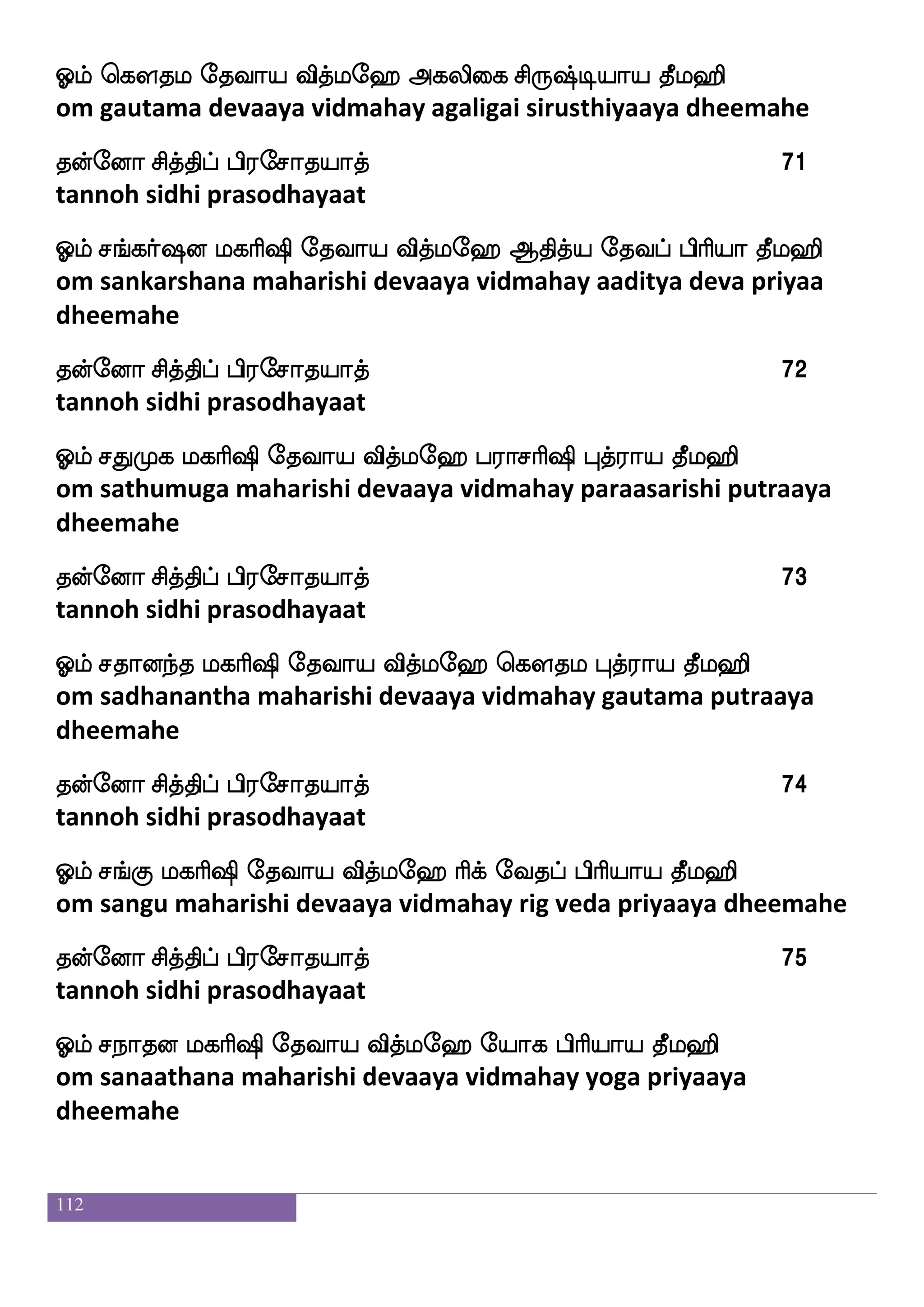 112
kofeoa mskfkshf hs;emakpakf 59
tannoh sidhi prasodhayaat
Clf Jdj nlmfmsiap ekiap iskfle> Fbfbaldu m]fma; kql>s
om guhai namashivaaya devaaya vidmahay annaamalai sanchaara
dheemahe
kofeoa mskfkshf hs;emakpakf 60
tannoh sidhi prasodhayaat
Clf J: nlmfmsiap iskfle> ms`fp FOjfjs;jap kql>s
om guru namashivaaya devaaya vidmahay sisya anugrakaaya
dheemahe
kofeoa mskfkshf hs;emakpakf 61
tannoh sidhi prasodhayaat
Clf Jklfdhmf mskfk ekiap iskfle> epaj ja;ja kql>s
om kuthambai sidha devaaya vidmahay yoga kaarakaa dheemahe
kofeoa mskfkshf hs;emakpakf 62
tannoh sidhi prasodhayaat
Clf Jl; J:h; ekiap iskfle> mj<mlaks m]fma; kql>s
om kumara kurubara devaaya vidmahay sahaja samaadhi sanchaara
dheemahe
kofeoa mskfkshf hs;emakpakf 63
tannoh sidhi prasodhayaat
Clf J: kgfmsba cafkfks iskfle> <ojaks ms`fp FOjfjs;jaks kql>s
om guru dhaksanaamurthy vidmahay janakaathi sisya anukkirakaathi
dheemahe
kofeoa mskfkshf hs;emakpakf 64
tannoh sidhi prasodhayaat
 