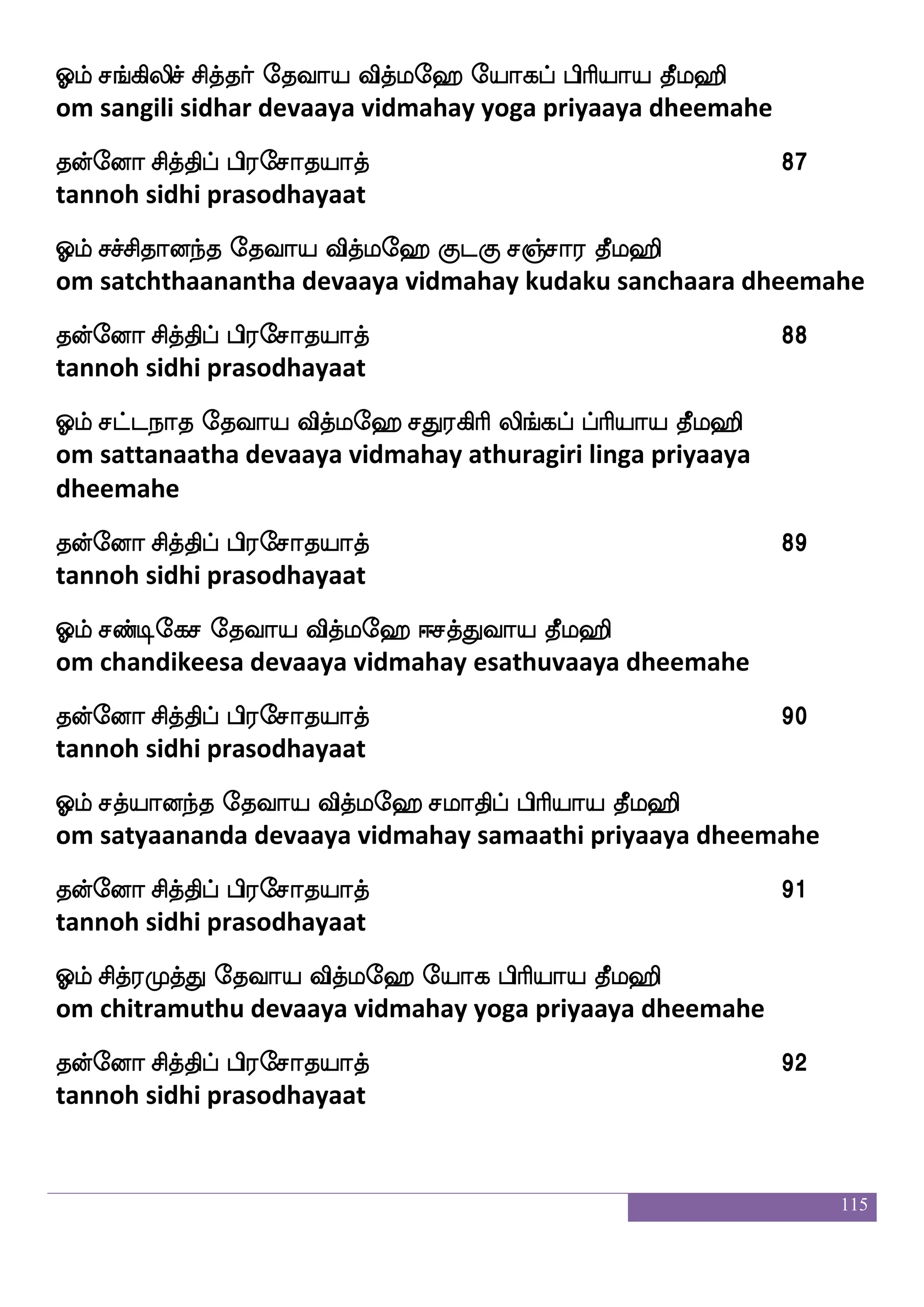 115
kofeoa mskfkshf hs;emakpakf 76
tannoh sidhi prasodhayaat
Clf mnfks;Ju ljas`s ekiap iskfle> mnfks; ekihf hsasp kql>s
om chandirakula maharishi devaaya vidmahay chandira deva priya
dheemahe
kofeoa mskfkshf hs;emakpakf 77
tannoh sidhi prasodhayaat
Clf miskfks; ljas`s ekiap iskfle> Fksksks ekishf Hkf;a kql>s
om savitra maharishi devaaya vidmahay atithiti devi putra dheemahe
kofeoa mskfkshf hs;emakpakf 78
tannoh sidhi prasodhayaat
Clf ma_fjspapo ljas`s ekiap iskfle> asjf eikhf hsaspap kql>s
om saangiyaayana maharishi devaaya vidmahay rig veda priyaaya
dheemahe
kofeoa mskfkshf hs;emakpakf 79
tannoh sidhi prasodhayaat
Clf mabfxufp ljas`s ekiap iskfle> mabfxufp |ls:ks Dhamoap
kql>s
om saandilya maharishi devaaya vidmahay saandilya smruthi
upaasanaaya dheemahe
kofeoa mskfkshf hs;emakpakf 80
tannoh sidhi prasodhayaat
Clf manfks;apo ljas`s ekiap iskfle> mafieka` Dhamoap kql>s
om saanthiraayana maharishi devaaya vidmahay sarvadosa
upaasanaaya dheemahe
kofeoa mskfkshf hs;emakpakf 81
tannoh sidhi prasodhayaat
 